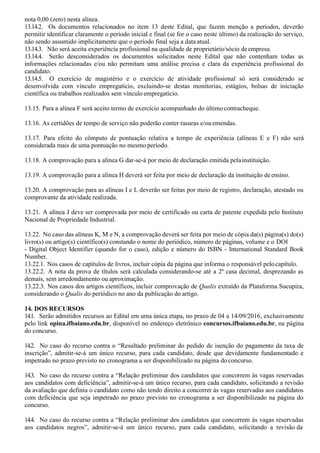nota 0,00 (zero) nesta alínea.
13.14.2. Os documentos relacionados no item 13 deste Edital, que fazem menção a períodos, deverão
permitir identificar claramente o período inicial e final (se for o caso neste último) da realização do serviço,
não sendo assumido implicitamente que o período final seja a data atual.
13.14.3. Não será aceita experiência profissional na qualidade de proprietário/sócio deempresa.
13.14.4. Serão desconsiderados os documentos solicitados neste Edital que não contenham todas as
informações relacionadas e/ou não permitam uma análise precisa e clara da experiência profissional do
candidato.
13.14.5. O exercício de magistério e o exercício de atividade profissional só será considerado se
desenvolvida com vínculo empregatício, excluindo-se destas monitorias, estágios, bolsas de iniciação
científica ou trabalhos realizados sem vínculo empregatício.
13.15. Para a alínea F será aceito termo de exercício acompanhado do últimocontracheque.
13.16. As certidões de tempo de serviço não poderão conter rasuras e/ou emendas.
13.17. Para efeito do cômputo de pontuação relativa a tempo de experiência (alíneas E e F) não será
considerada mais de uma pontuação no mesmo período.
13.18. A comprovação para a alínea G dar-se-á por meio de declaração emitida pelainstituição.
13.19. A comprovação para a alínea H deverá ser feita por meio de declaração da instituição deensino.
13.20. A comprovação para as alíneas I e L deverão ser feitas por meio de registro, declaração, atestado ou
comprovante da atividade realizada.
13.21. A alínea J deve ser comprovada por meio de certificado ou carta de patente expedida pelo Instituto
Nacional de Propriedade Industrial.
13.22. No caso das alíneas K, M e N, a comprovação deverá ser feita por meio de cópia da(s) página(s) do(s)
livro(s) ou artigo(s) científico(s) constando o nome do periódico, número de páginas, volume e o DOI
- Digital Object Identifier (quando for o caso), edição e número do ISBN - International Standard Book
Number.
13.22.1. Nos casos de capítulos de livros, incluir cópia da página que informa o responsável pelocapítulo.
13.22.2. A nota da prova de títulos será calculada considerando-se até a 2ª casa decimal, desprezando as
demais, sem arredondamento ou aproximação.
13.22.3. Nos casos dos artigos científicos, incluir comprovação de Qualis extraído da Plataforma Sucupira,
considerando o Qualis do periódico no ano da publicação do artigo.
14. DOS RECURSOS
14.1. Serão admitidos recursos ao Edital em uma única etapa, no prazo de 04 a 14/09/2016, exclusivamente
pelo link opina.ifbaiano.edu.br, disponível no endereço eletrônico concursos.ifbaiano.edu.br, na página
do concurso.
14.2. No caso do recurso contra o “Resultado preliminar do pedido de isenção do pagamento da taxa de
inscrição”, admitir-se-á um único recurso, para cada candidato, desde que devidamente fundamentado e
impetrado no prazo previsto no cronograma a ser disponibilizado na página do concurso.
14.3. No caso do recurso contra a “Relação preliminar dos candidatos que concorrem às vagas reservadas
aos candidatos com deficiência”, admitir-se-á um único recurso, para cada candidato, solicitando a revisão
da avaliação que definiu o candidato como não tendo direito a concorrer às vagas reservadas aos candidatos
com deficiência que seja impetrado no prazo previsto no cronograma a ser disponibilizado na página do
concurso.
14.4. No caso do recurso contra a “Relação preliminar dos candidatos que concorrem às vagas reservadas
aos candidatos negros”, admitir-se-á um único recurso, para cada candidato, solicitando a revisão da
 