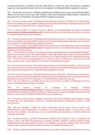 avaliação que definiu o candidato como não tendo direito a concorrer às vagas reservadas aos candidatos
negros que seja impetrado no prazo previsto no cronograma a ser disponibilizado na página do concurso.
14.5. No caso do recurso contra a “Relação preliminar dos candidatos que tiveram a inscrição homologada”,
admitir-se-á um único recurso, para cada candidato, desde que devidamente fundamentado e impetrado no
prazo previsto no cronograma a ser disponibilizado na página do concurso.
14.6. No caso do recurso contra o “Resultado preliminar da prova objetiva”, admitir-se-á um único recurso
contra a nota obtida, para cada candidato, desde que devidamente fundamentado, impetrado no prazo previsto
no cronograma a ser disponibilizado na página do concurso.
14.6.1 A vista da folha de respostas da prova objetiva será disponibilizada no endereço eletrônico
gestaoconcursos.fundacaocefetminas.org.br, na página do concurso, em período informado no cronograma
a ser disponibilizado neste mesmo endereço.
14.7. No caso do recurso contra o “Resultado preliminar da prova discursiva”, admitir-se-á um único recurso
contra a nota obtida, para cada candidato, desde que devidamente fundamentado, impetrado no prazo previsto
no cronograma a ser disponibilizado na página do concurso.
14.7.1 A vista do caderno de texto definitivo da prova discursiva será disponibilizada no endereço eletrônico
gestaoconcursos.fundacaocefetminas.org.br, na página do concurso, em período informado no cronograma
existente neste mesmo endereço.
14.7.2. No caso do recurso contra a “Composição da banca examinadora da prova de desempenho didático”,
admitir-se-á um único recurso, para cada candidato, contra cada membro que compõe a banca examinadora
da área para a qual o candidato concorre, considerando-se os critérios utilizados para composição dasbancas.
14.7.3. O recurso deverá ser fundamentado com as razões de fato e de direito que o justifique, não sendo
aceitos argumentos que sejam especulativos ou através de imputação desuspeitas.
14.8. No caso do recurso contra o “Resultado preliminar da prova de desempenho didático”, admitir-se-á um
único recurso contra a nota obtida, para cada candidato, desde que devidamente fundamentado, impetrado no
prazo previsto no cronograma a ser disponibilizado na página do concurso.
14.9. No caso do recurso contra o “Resultado preliminar da prova de títulos”, admitir-se-á um único recurso,
para cada candidato, desde que devidamente fundamentado, com o pedido de revisão da contagem dos pontos,
impetrado no prazo previsto no cronograma a ser disponibilizado na página do concurso.
14.9.1. Não será permitido ao candidato anexar cópia de documentos quando da interposição de recurso
contra o resultado preliminar da prova de títulos.
14.10. Os recursos deverão ser solicitados no endereço eletrônico
gestaoconcursos.fundacaocefetminas.org.br, na página do concurso, em período informado no cronograma
disponibilizado neste mesmo endereço (conforme o tipo de recurso), a partir das 9h00min do primeiro dia do
prazo para recurso até as 23h59min do último dia do prazo para recurso.
14.11. Os recursos contra as provas (objetiva e discursiva), além de devidamente fundamentados, deverão
ser elaborados com argumentação consistente e indicação de referência bibliográfica confiável e válida
cientificamente.
14.12. Não será analisado o pedido de recurso apresentado fora do prazo, fora de contexto, sem
fundamentação e argumentação lógica e consistente, com argumentação idêntica a outro recurso, contra
terceiros ou em coletivo, enviados por e-mail ou protocolados presencialmente e de forma diferente da
estipulada neste Edital.
14.13. Os pontos relativos a questões eventualmente anuladas serão atribuídos a todos os candidatos que
fizeram a prova e não obtiveram pontuação nas referidas questões, conforme o primeiro gabarito oficial,
independentemente de interposição de recursos. Os candidatos que haviam recebido pontos nas questões
anuladas, após os recursos, terão esses pontos mantidos sem receber pontuação a mais.
14.14. Alterado o gabarito oficial pela Banca do Concurso, de ofício ou por força de provimento de recurso,
 