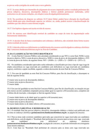 as provas serão corrigidas de acordo com o novo gabarito.
14.15. As notas obtidas por intermédio do julgamento do recurso impetrado contra o resultado preliminar das
provas (objetiva, discursiva, desempenho didático e títulos) poderão permanecer inalteradas, sofrer
acréscimos ou até mesmo reduções, em relação à nota divulgadapreliminarmente.
14.16. Na ocorrência do disposto no subitem 14.15 deste Edital, poderá haver alteração da classificação
inicial obtida para uma classificação superior ou inferior, ou, ainda, poderá ocorrer à desclassificação do
candidato que não obtiver a nota mínima exigida.
14.17. Em hipótese alguma será aceita revisão de recurso.
14.18. Os recursos com identificação nominal do candidato no corpo do texto da argumentação serão
liminarmente indeferidos.
14.19. A decisão final da banca examinadora será soberana e definitiva, não existindo desta forma recurso
contra resultado de recurso.
14.20. A decisão relativa ao deferimento ou indeferimento dos recursos será divulgada no endereço eletrônico
http://concursos.fundacaocefetminas.org.br na Área do Candidato.
15. DA CLASSIFICAÇÃO NO CONCURSO PÚBLICO
15.1. A nota final do Concurso Público será calculada considerando-se que NFI é a nota final, NOB é anota
da prova objetiva, NDI é a nota da prova discursiva, NDD é a nota da prova de desempenho didático e NTI
é a nota da prova de títulos, da seguinte forma: NFI = (NOB x 1) + (NDI x 3) + (NDD x 4) + (NTI x 2)
15.2. Os candidatos considerados aprovados serão ordenados e classificados por área e tipo de vaga (vaga de
ampla concorrência ou vaga reservada aos candidatos com deficiência ou vaga reservada aos candidatos
negros), conforme a opção escolhida, segundo a ordem decrescente da nota final do Concurso Público.
15. 3. Em caso de igualdade na nota final do Concurso Público, para fins de classificação, o desempate se
fará da seguinte forma:
1o
) maior nota na prova de desempenho didático;
2o
) maior nota na prova discursiva;
3o
) maior idade.
15.4. Em caso de igualdade na nota final do Concurso Público, para fins de classificação, na situação em que
pelo menos um dos candidatos empatados possua idade igual ou superior a 60 (sessenta) anos, completos até
o último dia de inscrição, o desempate se fará da seguinte forma:
1º) maior idade dentre os de idade igual ou superior a 60 (sessenta) anos;
2o
) maior nota na prova de desempenho didático;
3o
) maior nota na prova discursiva;
4o
) maior idade dentre os de idade inferior a 60 (sessenta) anos.
16. DO RESULTADO FINAL E HOMOLOGAÇÃO
16.1. O resultado final das provas (objetiva, discursiva, desempenho didático e títulos) será publicado com
as notas no endereço eletrônico gestaoconcursos.fundacaocefetminas.org.br, na página do concurso.
16.2. Para as áreas onde existirem candidatos aprovados que concorrem às vagas reservadas aos candidatos
com deficiência, será divulgado o “Resultado final preliminar do concurso para as áreas com vaga reservada
aos candidatos com deficiência” no endereço eletrônico
gestaoconcursos.fundacaocefetminas.org.br, na página do concurso, no período informado em cronograma
neste mesmo endereço.
16.2.1. Com base no “Resultado final preliminar do concurso para as áreas com vaga reservada aos
 