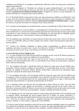 candidatos com deficiência” os candidatos autodeclarados deficientes serão convocados para avaliação por
equipe multiprofissional.
16.2.2. Após a divulgação do “Resultado da avaliação da equipe multiprofissional”, será divulgado o
“Resultado final do concurso para as áreas com vaga reservada aos candidatos com deficiência” no endereço
eletrônico gestaoconcursos.fundacaocefetminas.org.br, na página do concurso, na guia Publicações, no
período informado em cronograma neste mesmo endereço.
16.3. O “Resultado final do concurso para as áreas sem vaga reservada aos candidatos com deficiência”, para
as áreas onde não existirem candidatos aprovados que concorrem às vagas reservadas aos candidatos com
deficiência, será publicado no endereço eletrônico gestaoconcursos.fundacaocefetminas.org.br, na página
do concurso, no período informado em cronograma neste mesmo endereço.
16.4. A portaria de homologação do resultado final do concurso será publicada no Diário Oficial daUnião.
16.5. O resultado final do Concurso Público e a homologação do resultado final do Concurso Público serão
feitos considerando-se o número máximo de candidatos aprovados para cada área/tipo de vaga (vaga de ampla
concorrência ou vaga reservada aos candidatos com deficiência ou vaga reservada aos candidato negros),
conforme o disposto no art. 16 do Decreto nº 6.944, de 21/08/2009 (Anexo III).
16.6. Os candidatos não classificados no número máximo de aprovados de que trata o Anexo II do Decreto
nº 6.944, de 21/08/2009, ainda que tenham atingido nota mínima, estarão automaticamente reprovados no
concurso público.
16.7. Nenhum dos candidatos empatados na última posição correspondente ao número máximo de
candidatos aprovados, de acordo com o Anexo II do Decreto nº 6.944, de 21/08/2009, será considerado
reprovado nos termos do §3o
do art. 16 do Decreto nº 6.944, de 21/08/2009.
17. DA CONVOCAÇÃO E NOMEAÇÃO
17.1. As vagas ofertadas neste Edital são para lotação em qualquer um dos campi do IF Baiano existentes ou
que venham a ser criados no prazo de validade do Concurso Público.
17.1.1. No caso de haver áreas com vagas em mais de um dos campi no momento da convocação, os
candidatos convocados poderão optar, entre os campi disponíveis, por aquele de sua preferência, seguindo a
estrita ordem de classificação.
17.2. Aos candidatos aprovados e classificados dentro do número de vagas neste Concurso Público não é
assegurado o direito ao ingresso imediato no cargo público. A concretização desse ato deve ocorrer dentro
do prazo de validade do Concurso Público, ficando condicionada à observância das disposições legais
pertinentes à demanda da administração do IF Baiano.
17.3. Aos candidatos aprovados e não classificados dentro do número de vagas neste Concurso Público, não
é assegurado o direito ao ingresso no cargo público, mas a expectativa de nele ser investido, segundo a ordem
de classificação. A concretização desse ato fica condicionada ao surgimento de vagas, à observância das
disposições legais pertinentes e à demanda da administração do IF Baiano.
17.4. A nomeação oficial será feita por meio de publicação no Diário Oficial da União. Caso não tenha
interesse em assumir o cargo, quando da convocação, o candidato aprovado deverá assinar Termo de
Desistência, ato que permitirá ao IF Baiano convocar o próximo candidato da lista de aprovados, não havendo
direito ao pedido de “final de lista de homologados”, ficando o candidato eliminado docertame.
17.5. O candidato que for convocado para assumir o cargo somente será empossado se for considerado apto
na inspeção médica, homologada por pericia médica oficial do IF Baiano, de caráter eliminatório. A
convocação para realização de inspeção médica oficial e posse dar-se-á por comunicado eletrônico(e-mail).
17.5.1. Para fins de possível convocação, o candidato aprovado será responsável pela atualização de
endereço, telefones e e-mail, durante a vigência do Concurso Público.
17.6. Para os cargos em que o quantitativo não prevê reserva de vagas para candidatos negros e/ou candidatos
com deficiência, na hipótese de nomeação superior ao número de vagas disponibilizadas neste edital, será
assegurado o critério de reserva de vagas para estes candidatos, conforme legislação aplicável.
 