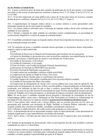 18. DA POSSE E EXERCÍCIO
18.1. A posse ocorrerá no prazo de trinta dias contados da publicação do ato de provimento e será tornado
sem efeito se não ocorrer no prazo previsto, conforme o disposto nos § 1º e 6º artigo 13 da Lei nº 8.112, de
11/12/1990.
18.1.1. O servidor empossado em cargo público tem o prazo de 15 dias para entrar em exercício, contados
da data da posse, conforme o disposto na Lei nº 8.112, de 11/12/1990, § 1º artigo 15.
18.2. A regulamentação da inspeção médica oficial e os exames médicos a serem apresentados serão
informados quando do ato da convocação do candidato.
18.2.1. Os exames médicos solicitados para a realização da inspeção médica oficial serão realizados pelo
candidato às suas expensas.
18.2.2. Durante a inspeção de saúde, poderão ser solicitados exames complementares, na necessidade de
esclarecimento diagnóstico, a critério da equipe de avaliaçãomédica.
18.3. O candidato considerado inapto na inspeção médica oficial estará impedido de tomar posse e terá seu
ato de nomeação tornado sem efeito.
18.4. No momento da posse, o candidato nomeado deverá apresentar os documentos abaixo relacionados,
original e cópia ou cópia autenticada:
a) CPF;
b) Certificado de Reservista ou Dispensa de Incorporação, para brasileiros de sexomasculino;
c) Carteira de Identidade (o documento deve estar em perfeitas condições, sem replastificação, de forma
a permitir, com clareza, a identificação do usuário e com emissão até 10 (dez)anos);
d) Certidão de Nascimento, se for solteiro;
e) Certidão de Casamento, se for casado;
f) Título de Eleitor, com Certidão de Quitação Eleitoral, para brasileiros;
g) Documento de Inscrição no PIS/PASEP (caso possua);
h) Carteira Nacional de Habilitação (caso possua);
i) Comprovante(s) de escolaridade, conforme exigido neste Edital;
j) Comprovante de registro no Órgão de Classe, caso exista;
k) Declaração de Bens e Rendas (para os contribuintes não isentos);
l) Certidão Negativa de Antecedentes expedida pelos foros da justiça federal eestadual;
m) Certidão de Nascimento dos filhos (caso tenha);
n) Comprovante de desligamento de vínculo com o serviço público (nos casos onde for aplicável). São
comprovantes de desligamento de vínculo: a) Para o servidor público: Cópia da publicação ou Solicitação de
exoneração, com indicação da data em que se dará a vacância, protocolada no Órgão com carimbo do
recebedor, nos casos em que não for possível acumulação de cargos. b) Para empregado da iniciativa privada:
Carteira de Trabalho com a baixa da empresa, ou declaração da empresa constando a data do desligamento.
18.4.1. No ato da posse o candidato nomeado deverá preencher a Declaração de Acumulação ou não de
Cargo/emprego público assim como a Declaração de Não Participação em Gerência ou Administração de
Sociedade Privada, disponível no endereço eletrônicogestaoconcursos.fundacaocefetminas.org.br.
18.4.1.1 Caso possua outro vínculo com o serviço público, para as exceções previstas em Lei, deve ser
apresentado pelo nomeado uma declaração do Órgão, Entidade ou Empresa Pública, indicando o cargo
ocupado, jornada, dias e horários de trabalho, carimbada e assinada pelo responsável.
18.4.2. Informar os dados bancários, não sendo aceitas conta poupança ou conta conjunta.
18.4.3. A documentação deverá ser apresentada original e cópia ou cópia autenticada. A não apresentação da
titulação exigida para o cargo impossibilitará a investidura do nomeado.
18.4.4. Após a posse, o servidor que não entrar em exercício em até 15 (quinze) dias, será exonerado ex-
ofício.
18.5. Quando da apresentação da documentação, todos os pré-requisitos deverão estar atendidos, conforme
estabelecido nos itens 2 e 3 deste Edital.
18.6.As despesas relativas à participação do candidato no concurso, à apresentação para posse, ao exercício
e inclusive aos exames médicos solicitados para a realização da inspeção médica oficial correrão às custas do
candidato, eximidas qualquer responsabilidade por parte do IF Baiano.
 
