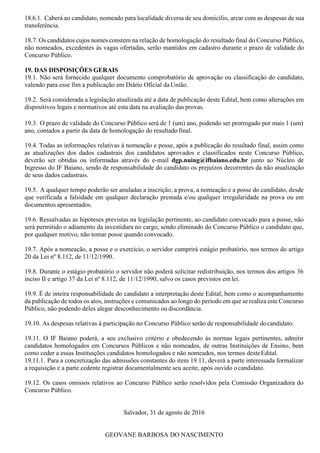 18.6.1. Caberá ao candidato, nomeado para localidade diversa de seu domicílio, arcar com as despesas de sua
transferência.
18.7. Os candidatos cujos nomes constem na relação de homologação do resultado final do Concurso Público,
não nomeados, excedentes às vagas ofertadas, serão mantidos em cadastro durante o prazo de validade do
Concurso Público.
19. DAS DISPOSIÇÕES GERAIS
19.1. Não será fornecido qualquer documento comprobatório de aprovação ou classificação do candidato,
valendo para esse fim a publicação em Diário Oficial da União.
19.2. Será considerada a legislação atualizada até a data de publicação deste Edital, bem como alterações em
dispositivos legais e normativos até esta data na avaliação das provas.
19.3. O prazo de validade do Concurso Público será de 1 (um) ano, podendo ser prorrogado por mais 1 (um)
ano, contados a partir da data de homologação do resultado final.
19.4. Todas as informações relativas à nomeação e posse, após a publicação do resultado final, assim como
as atualizações dos dados cadastrais dos candidatos aprovados e classificados neste Concurso Público,
deverão ser obtidas ou informadas através do e-mail dgp.nuing@ifbaiano.edu.br junto ao Núcleo de
Ingresso do IF Baiano, sendo de responsabilidade do candidato os prejuízos decorrentes da não atualização
de seus dados cadastrais.
19.5. A qualquer tempo poderão ser anuladas a inscrição, a prova, a nomeação e a posse do candidato, desde
que verificada a falsidade em qualquer declaração prestada e/ou qualquer irregularidade na prova ou em
documentos apresentados.
19.6. Ressalvadas as hipóteses previstas na legislação pertinente, ao candidato convocado para a posse, não
será permitido o adiamento da investidura no cargo, sendo eliminado do Concurso Público o candidato que,
por qualquer motivo, não tomar posse quando convocado.
19.7. Após a nomeação, a posse e o exercício, o servidor cumprirá estágio probatório, nos termos do artigo
20 da Lei nº 8.112, de 11/12/1990.
19.8. Durante o estágio probatório o servidor não poderá solicitar redistribuição, nos termos dos artigos 36
inciso II e artigo 37 da Lei nº 8.112, de 11/12/1990, salvo os casos previstos em lei.
19.9. É de inteira responsabilidade do candidato a interpretação deste Edital, bem como o acompanhamento
da publicação de todos os atos, instruções e comunicados ao longo do período em que se realiza este Concurso
Público, não podendo deles alegar desconhecimento oudiscordância.
19.10. As despesas relativas à participação no Concurso Público serão de responsabilidade docandidato.
19.11. O IF Baiano poderá, a seu exclusivo critério e obedecendo às normas legais pertinentes, admitir
candidatos homologados em Concursos Públicos e não nomeados, de outras Instituições de Ensino, bem
como ceder a essas Instituições candidatos homologados e não nomeados, nos termos desteEdital.
19.11.1. Para a concretização das admissões constantes do item 19.11, deverá a parte interessada formalizar
a requisição e a parte cedente registrar documentalmente seu aceite, após ouvido ocandidato.
19.12. Os casos omissos relativos ao Concurso Público serão resolvidos pela Comissão Organizadora do
Concurso Público.
Salvador, 31 de agosto de 2016
GEOVANE BARBOSA DO NASCIMENTO
 