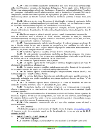 4.2.13 - Serão considerados documentos de identidade para efeito de inscrição: carteiras expe-
didas pelos Ministérios Militares, pelas Secretarias de Segurança Pública e pelos Corpos de Bombeiros
Militares; carteiras expedidas pelos órgãos fiscalizadores de exercício profissional (Ordens, Conselhos
etc); passaporte (ainda válido), certificado de reservista, carteiras funcionais do Ministério Público e da
Magistratura, carteiras funcionais expedidas por órgão público que, por lei federal, valem como
identificação; carteira de trabalho e carteira nacional de habilitação (somente o modelo novo, com
foto);
        4.2.14 - Não serão aceitos como documentos de identificação: certidões de nascimento, títulos
eleitorais, carteiras de motorista (modelo antigo), carteiras de estudante, carteiras funcionais sem valor
de identidade, nem documentos ilegíveis, não identificáveis e/ou danificados;
        4.2.15 - Os documentos deverão estar em perfeitas condições, de forma a permitirem, com
clareza, a identificação do candidato e deverão conter, obrigatoriamente, filiação, fotografia e data de
nascimento;
        4.2.16 - Durante as provas não será admitida qualquer espécie de consulta ou comunicação
entre os candidatos, nem a utilização de livros, manuais, impressos ou anotações, máquinas
calculadoras (também em relógios) e agendas eletrônicas ou similares, telefone celular, BIP, walkman,
gravador ou qualquer outro receptor de mensagens;
        4.2.17 - Os pertences pessoais, inclusive aparelho celular, deverão ser entregues aos fiscais de
sala e ficarão retidos durante todo o período de permanência dos candidatos em sala, não se
responsabilizando o fiscal (ais) nem a empresa responsável por perdas ou extravios ocorridos durante a
realização das provas, nem por danos neles causados;
        4.2.18 - É vedado o ingresso de candidato em local de prova portando arma;
        4.2.19 - Só será permitido o assinalamento nas Folhas de Respostas se apostas pelo próprio
candidato, com caneta esferográfica tinta preta ou azul, vedada qualquer colaboração ou participação
de terceiros, exceto os casos previstos no subitem 2.6.4.4, deste Edital;
        4.2.20 - Não haverá segunda chamada para as provas;
        4.2.21 - Em hipótese alguma haverá prorrogação do tempo de duração das provas em razão de
afastamento do candidato da sala de provas;
        4.2.22 - Em hipótese alguma o candidato poderá prestar prova fora da data, do horário estabe-
lecido para fechamento dos portões, da cidade e do local predeterminados;
        4.2.23 - Ao terminar a prova, o candidato entregará, obrigatoriamente, ao fiscal de sala, a sua
Folha de Respostas e o seu Caderno de Provas;
        4.2.24 - Na correção da Folha de Respostas será atribuído ponto zero à questão com mais de
uma opção assinalada, sem opção assinalada ou com rasura, conforme disposto na alínea “h” do
subitem 4.1, deste Edital;
        4.2.25 - Em nenhuma hipótese haverá substituição da Folha de Respostas por erro do
candidato, conforme disposto na alínea “i”, do subitem 4.1, deste Edital;
        4.2.26 - Em nenhuma hipótese será permitido o ingresso ou a permanência de pessoas estra-
nhas ao processo seletivo em estabelecimento (s) de aplicação das provas, senão credenciada (s) pela
empresa responsável;
        4.2.27 - À candidata inscrita em fase de amamentação e sentir necessidade durante o período de
realização da prova, deverá levar um acompanhante, que ficará em sala reservada, determinada pela
Coordenação do local para tal fim, sendo o referido acompanhante responsável pela guarda da criança,
não sendo permitido o ingresso de qualquer outra pessoa;
        4.2.28 - Pela concessão a amamentação, não será concedido qualquer tempo adicional a
candidata lactante;
        4.3 - Dos Gabaritos:
        » Os Gabaritos das provas objetivas serão divulgados no site da empresa www.multsai.com.br,
48 (quarenta e oito) horas, contadas a partir do dia da aplicação das provas, ou seja, no dia 23 de
setembro de 2009.
5.     DO JULGAMENTO DAS PROVAS:
       5.1 - Das Provas Objetivas:
       5.1.1 - Para todos os Cargos, as provas objetivas serão avaliadas na escala de 0 (zero) a 100


         Organização e Realização: MULT - SAI : LTDA. (0..84) 3431.2303 – www.multsai.com.br – multsai@uol.com.br
                                                       Página: 11/42
 
