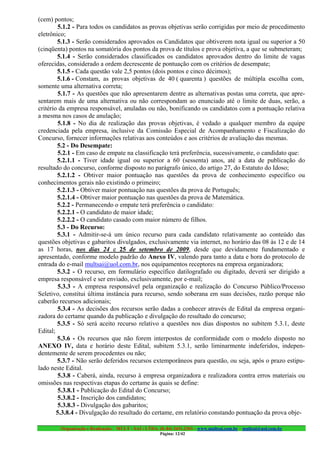 (cem) pontos;
        5.1.2 - Para todos os candidatos as provas objetivas serão corrigidas por meio de procedimento
eletrônico;
        5.1.3 - Serão considerados aprovados os Candidatos que obtiverem nota igual ou superior a 50
(cinqüenta) pontos na somatória dos pontos da prova de títulos e prova objetiva, a que se submeteram;
        5.1.4 - Serão considerados classificados os candidatos aprovados dentro do limite de vagas
oferecidas, considerado a ordem decrescente de pontuação com os critérios de desempate;
        5.1.5 - Cada questão vale 2,5 pontos (dois pontos e cinco décimos);
        5.1.6 - Constam, as provas objetivas de 40 ( quarenta ) questões de múltipla escolha com,
somente uma alternativa correta;
        5.1.7 - As questões que não apresentarem dentre as alternativas postas uma correta, que apre-
sentarem mais de uma alternativa ou não correspondam ao enunciado até o limite de duas, serão, a
critério da empresa responsável, anuladas ou não, bonificando os candidatos com a pontuação relativa
a mesma nos casos de anulação;
        5.1.8 - No dia de realização das provas objetivas, é vedado a qualquer membro da equipe
credenciada pela empresa, inclusive da Comissão Especial de Acompanhamento e Fiscalização do
Concurso, fornecer informações relativas aos conteúdos e aos critérios de avaliação das mesmas.
        5.2 - Do Desempate:
        5.2.1 - Em caso de empate na classificação terá preferência, sucessivamente, o candidato que:
        5.2.1.1 - Tiver idade igual ou superior a 60 (sessenta) anos, até a data de publicação do
resultado do concurso, conforme disposto no parágrafo único, do artigo 27, do Estatuto do Idoso;
        5.2.1.2 - Obtiver maior pontuação nas questões da prova de conhecimento específico ou
conhecimentos gerais não existindo o primeiro;
        5.2.1.3 - Obtiver maior pontuação nas questões da prova de Português;
        5.2.1.4 - Obtiver maior pontuação nas questões da prova de Matemática.
        5.2.2 - Permanecendo o empate terá preferência o candidato:
        5.2.2.1 - O candidato de maior idade;
        5.2.2.2 - O candidato casado com maior número de filhos.
        5.3 - Do Recurso:
        5.3.1 - Admitir-se-á um único recurso para cada candidato relativamente ao conteúdo das
questões objetivas e gabaritos divulgados, exclusivamente via internet, no horário das 08 às 12 e de 14
as 17 horas, nos dias 24 e 25 de setembro de 2009, desde que devidamente fundamentado e
apresentado, conforme modelo padrão do Anexo IV, valendo para tanto a data e hora do protocolo de
entrada do e-mail multsai@uol.com.br, nos equipamentos receptores na empresa organizadora;
        5.3.2 - O recurso, em formulário específico datilografado ou digitado, deverá ser dirigido a
empresa responsável e ser enviado, exclusivamente, por e-mail;
        5.3.3 - A empresa responsável pela organização e realização do Concurso Público/Processo
Seletivo, constitui última instância para recurso, sendo soberana em suas decisões, razão porque não
caberão recursos adicionais;
        5.3.4 - As decisões dos recursos serão dadas a conhecer através de Edital da empresa organi-
zadora do certame quando da publicação e divulgação do resultado do concurso;
        5.3.5 - Só será aceito recurso relativo a questões nos dias dispostos no subitem 5.3.1, deste
Edital;
        5.3.6 - Os recursos que não forem interpostos de conformidade com o modelo disposto no
ANEXO IV, data e horário deste Edital, subitem 5.3.1, serão liminarmente indeferidos, indepen-
dentemente de serem procedentes ou não;
        5.3.7 - Não serão deferidos recursos extemporâneos para questão, ou seja, após o prazo estipu-
lado neste Edital.
        5.3.8 - Caberá, ainda, recurso à empresa organizadora e realizadora contra erros materiais ou
omissões nas respectivas etapas do certame às quais se define:
        5.3.8.1 - Publicação do Edital do Concurso;
        5.3.8.2 - Inscrição dos candidatos;
        5.3.8.3 - Divulgação dos gabaritos;
        5.3.8.4 - Divulgação do resultado do certame, em relatório constando pontuação da prova obje-

        Organização e Realização: MULT - SAI : LTDA. (0..84) 3431.2303 – www.multsai.com.br – multsai@uol.com.br
                                                      Página: 12/42
 