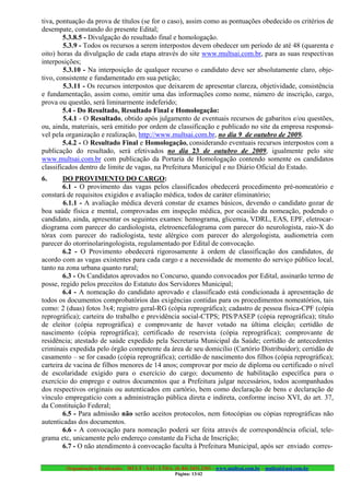 tiva, pontuação da prova de títulos (se for o caso), assim como as pontuações obedecido os critérios de
desempate, constando do presente Edital;
        5.3.8.5 - Divulgação do resultado final e homologação.
        5.3.9 - Todos os recursos a serem interpostos devem obedecer um período de até 48 (quarenta e
oito) horas da divulgação de cada etapa através do site www.multsai.com.br, para as suas respectivas
interposições;
        5.3.10 - Na interposição de qualquer recurso o candidato deve ser absolutamente claro, obje-
tivo, consistente e fundamentado em sua petição;
        5.3.11 - Os recursos interpostos que deixarem de apresentar clareza, objetividade, consistência
e fundamentação, assim como, omitir uma das informações como nome, número de inscrição, cargo,
prova ou questão, será liminarmente indeferido;
        5.4 - Do Resultado, Resultado Final e Homologação:
        5.4.1 - O Resultado, obtido após julgamento de eventuais recursos de gabaritos e/ou questões,
ou, ainda, materiais, será emitido por ordem de classificação e publicado no site da empresa responsá-
vel pela organização e realização, http://www.multsai.com.br, no dia 9 de outubro de 2009.
        5.4.2 - O Resultado Final e Homologação, considerando eventuais recursos interpostos com a
publicação do resultado, será efetivados no dia 23 de outubro de 2009, igualmente pelo site
www.multsai.com.br com publicação da Portaria de Homologação contendo somente os candidatos
classificados dentro de limite de vagas, na Prefeitura Municipal e no Diário Oficial do Estado.
6.      DO PROVIMENTO DO CARGO:
        6.1 - O provimento das vagas pelos classificados obedecerá procedimento pré-nomeatório e
constará de requisitos exigidos e avaliação médica, todos de caráter eliminatório;
        6.1.1 - A avaliação médica deverá constar de exames básicos, devendo o candidato gozar de
boa saúde física e mental, comprovadas em inspeção médica, por ocasião da nomeação, podendo o
candidato, ainda, apresentar os seguintes exames: hemograma, glicemia, VDRL, EAS, EPF, eletrocar-
diograma com parecer do cardiologista, eletroencefalograma com parecer do neurologista, raio-X do
tórax com parecer do radiologista, teste alérgico com parecer do alergologista, audiometria com
parecer do otorrinolaringologista, regulamentado por Edital de convocação.
        6.2 - O Provimento obedecerá rigorosamente à ordem de classificação dos candidatos, de
acordo com as vagas existentes para cada cargo e a necessidade de momento do serviço público local,
tanto na zona urbana quanto rural;
        6.3 - Os Candidatos aprovados no Concurso, quando convocados por Edital, assinarão termo de
posse, regido pelos preceitos do Estatuto dos Servidores Municipal;
        6.4 - A nomeação do candidato aprovado e classificado está condicionada à apresentação de
todos os documentos comprobatórios das exigências contidas para os procedimentos nomeatórios, tais
como: 2 (duas) fotos 3x4; registro geral-RG (cópia reprográfica); cadastro de pessoa física-CPF (cópia
reprográfica); carteira do trabalho e previdência social-CTPS; PIS/PASEP (cópia reprográfica); título
de eleitor (cópia reprográfica) e comprovante de haver votado na última eleição; certidão de
nascimento (cópia reprográfica); certificado de reservista (cópia reprográfica); comprovante de
residência; atestado de saúde expedido pela Secretaria Municipal da Saúde; certidão de antecedentes
criminais expedida pelo órgão competente da área de seu domicílio (Cartório Distribuidor); certidão de
casamento – se for casado (cópia reprográfica); certidão de nascimento dos filhos (cópia reprográfica);
carteira de vacina de filhos menores de 14 anos; comprovar por meio de diploma ou certificado o nível
de escolaridade exigido para o exercício do cargo; documento de habilitação específica para o
exercício do emprego e outros documentos que a Prefeitura julgar necessários, todos acompanhados
dos respectivos originais ou autenticados em cartório, bem como declaração de bens e declaração de
vínculo empregatício com a administração pública direta e indireta, conforme inciso XVI, do art. 37,
da Constituição Federal;
        6.5 - Para admissão não serão aceitos protocolos, nem fotocópias ou cópias reprográficas não
autenticadas dos documentos.
        6.6 - A convocação para nomeação poderá ser feita através de correspondência oficial, tele-
grama etc, unicamente pelo endereço constante da Ficha de Inscrição;
        6.7 - O não atendimento à convocação faculta à Prefeitura Municipal, após ser enviado corres-


        Organização e Realização: MULT - SAI : LTDA. (0..84) 3431.2303 – www.multsai.com.br – multsai@uol.com.br
                                                      Página: 13/42
 