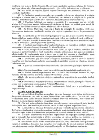 pondência com o Aviso de Recebimento-AR, convocar o candidato seguinte, excluindo do Concurso
aquele que não atender à Convocação após o prazo de 5 (cinco) dias úteis do o seu recebimento;
        6.8 - Não haverá em hipótese alguma segunda convocação para nomeação, salvo os casos
solicitados e deferidos;
        6.9 - Os Candidatos, quando convocados para nomeação, poderão ser submetidos à avaliação
psicológica e exames médicos, de caráter eliminatório, para cumprir as exigências do posto de
trabalho, podendo ser considerados aptos ou inaptos, de acordo com os critérios médicos;
        6.10 - O Candidato habilitado que aceitar a nomeação deve permanecer, por um período
Mínimo de 03 (três) anos, a contar da homologação do Termo de Posse, na unidade para a qual foi
designado, ressalvados os casos de efetivo interesse do serviço público;
        6.11 - Ao Prefeito Municipal, reserva-se o direito de nomeação do candidato, obedecendo
rigorosamente à ordem de classificação, emitida pela empresa responsável, através de processamento
de dados;
        6.12 - Ao candidato que for convocado para prover a vaga para a qual concorreu, dependendo
da necessidade do serviço público e conseqüente exigência, poderá ser exigido o dever de residência;
        6.13 - Não será permitida à nomeação de candidato com caracterização de acúmulo de cargos,
exceto os previstos na Constituição Federal do Brasil;
        6.14 - O candidato que for aprovado e/ou classificado e não ser chamado de imediato, comporá,
além das especificadas o Cadastro Reserva da Prefeitura Municipal.
        6.15 - Exceto as especificidades dispostas neste Edital, ou seja, a inscrição específica para
unidades do perímetro urbano ou rural, o candidato nomeado será designado para qualquer unidade da
administração, de conformidade com o cargo para o qual foi aprovado e classificado, sendo
iminarmente desclassificado caso recuse a designação estabelecida em ato administrativo.
        6.15.1 - O candidato que não aceitar a designação nomeatória, salvo os casos de inscrição
específica, será desclassificado, cabendo a convocação do candidato seguinte na relação de classifi-
cados/aprovados.
        6.16 - A posse do candidato aprovado/classificado, além das disposições supra, depende ainda
de:
        6.16.1 - Não estar impedido de exercer cargo público por decisão judicial ou administrativa;
        6.16.2 - Possuir habilitação profissional para o exercício das atribuições inerentes ao cargo
público e estar devidamente inscrito no respectivo Conselho de Classe;
        6.16.3 - Não ter outros vínculos públicos, excetuando-se na condição de acumulação legal de
cargos públicos;
        6.16.4 - Possibilidade de cumprir escalas de revezamento aos sábados, domingos e feriados, de
acordo com os interesses e necessidades da Prefeitura Municipal;
        6.16.5 - Atender às condições especiais previstas neste Edital para o preenchimento do
respectivo cargo.
7.      DAS DISPOSIÇÕES FINAIS:
        7.1 - A inscrição do Candidato em qualquer cargo do Concurso, importará no conhecimento
das presentes instruções e na tácita aceitação das condições estabelecidas para o Concurso, tais como
se encontram neste Edital definidas, inclusive eventuais alterações promovidas, não valendo para
defesa do mesmo a alegação da falta do seu conhecimento;
        7.2 - Não será aceito pedido de alteração de inscrição quanto a cargo e especificidade, local de
realização de prova após a efetivação da mesma, exceto os casos dispostos no presente Edital;
        7.3 - A inexatidão ou falsidade documental, ainda que verificadas posteriormente à realização
do Concurso, implicará na eliminação sumária do candidato, sendo declarada nula de pleno direito, a
inscrição e todos os atos dela decorrentes, sem prejuízo de eventuais sanções de caráter judicial;
        7.4 - É de pleno conhecimento do Candidato ao provimento das vagas para os cargos oferecidos
que a nomeação fica condicionada a efetiva necessidade do serviço público no momento e a
convocação pela Prefeitura e, que, enquanto não nomeado, será considerado cadastro reserva;
        7.5 - O Candidato deverá manter seu endereço atualizado junto a Prefeitura Municipal durante
o prazo de validade do Concurso, face à eventual convocação, não lhe cabendo qualquer reclamação,
caso não tenha sido possível à Prefeitura Municipal localizá-lo, por falta da citada atualização;


        Organização e Realização: MULT - SAI : LTDA. (0..84) 3431.2303 – www.multsai.com.br – multsai@uol.com.br
                                                      Página: 14/42
 