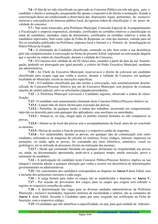 7.6 - O fato de ter sido classificado ou aprovado no Concurso Público em tela não gera, para o
candidato o direito a nomeação, assegurando-lhe apenas a expectativa do direito à nomeação, ficando a
concretização desse ato condicionada à observância das disposições legais pertinentes, do exclusivo
interesse e conveniência do interesse público local, da rigorosa ordem de classificação e do prazo de
validade do concurso;
        7.7 - Não serão fornecidos, pela Prefeitura Municipal, Comissão Especial de Acompanhamento
e Fiscalização e empresa responsável, atestados, certificados ou certidões relativos a classificação ou
notas de candidatos, atestados, cópia de documentos, certificados ou certidões relativos a notas de
candidatos reprovados, bem como cópia de Folha de Respostas ou vista dos mesmos, valendo para tal
fim os resultados publicados na Prefeitura, imprensa local e Internet e a Portaria de homologação no
Diário Oficial do Estado;
        7.8 - A eliminação do Candidato classificado, nomeado ou não, bem como a sua desistência
pelo não comparecimento à convocação na forma do presente Edital, importará na convocação daquele
que o suceder na ordem de classificação, durante a validade do Concurso;
        7.9 - O Concurso terá validade de até 02 (dois) anos, contados a partir da data da sua homolo-
gação, podendo ser prorrogado por igual período, a critério do Poder Executivo Municipal, mediante
ato administrativo;
        7.10 - Ao Chefe do Executivo Municipal, reservar-se-á o direito de convocar um candidato
classificado para ocupar vaga que venha a ocorrer, durante a validade do Concurso, em qualquer
localidade do Município, exceto as inscrições específicas;
        7.11 - O Candidato classificado que não aceitar a convocação, será automaticamente desclas-
sificado do Concurso/Processo Seletivo por ato do Executivo Municipal, sem prejuízo de eventuais
sanções de caráter judicial, salvo as solicitações julgadas procedentes;
        7.12 - A Prefeitura Municipal convocará o Candidato seguinte, observado a ordem de classi-
ficação;
        7.13 - O candidato será sumariamente eliminado deste Concurso Público/Processo Seletivo se:
        7.13.1 - Lançar mão de meios ilícitos para execução das provas;
        7.13.2 - Perturbar, de qualquer modo, a ordem dos trabalhos, incorrendo em comportamento
indevido ou descortês para com quaisquer dos aplicadores, seus auxiliares ou autoridades;
        7.13.3 - Atrasar-se, ou seja, chegar após os portões estarem fechados ou não comparecer as
provas;
        7.13.4 - Afastar-se do local das provas sem o acompanhamento de fiscal, antes de ter concluído
as mesmas;
        7.13.5 - Deixar de assinar a lista de presença e o respectivo cartão de respostas;
        7.13.6 - For surpreendido, durante as provas, em qualquer tipo de comunicação com outro
candidato, utilizando-se de máquinas de calcular ou similares, livros, códigos, manuais, impressos ou
anotações, ou ainda, após as provas, for constatado por meio eletrônico, estatístico, visual ou
grafológico, ter-se utilizado de processos ilícitos na realização das mesmas;
        7.13.7 - Desde que constatado falsidade em qualquer declaração ou irregularidade nas provas
ou, ainda, na documentação apresentada, pode-ser-á a qualquer tempo, anular inscrição, prova e
nomeação do candidato;
        7.14 - A participação do candidato neste Concurso Público/Processo Seletivo implica na sua
integral e irrestrita adesão a qualquer alteração que venha a ocorrer em decorrência de determinações
governamentais ou administrativas.
        7.15 - Os vencimentos dos candidatos correspondem ao disposto no Anexo I deste Edital, sem
a inclusão dos acréscimos inerentes a cada cargo;
        7.16 - A carga horária para todos os cargos são as estabelecidas e dispostas no Anexo V;
        7.17 - Por ocasião do provimento dos cargos, para os cargos que exigem será cobrado o
registro no respectivo conselho de ordem;
        7.18 - A discriminação das vagas para as diversas unidades administrativas da Prefeitura
Municipal - inclusive localidades, requisitos mínimos de escolaridade e salários, são as constantes do
Anexo I, deste Edital, devendo o Candidato optar por uma, exigindo sua notificação na Ficha de
Inscrição, com o respectivo código;
        7.19 - O candidato que não identificar a especificidade, ou seja, para qual unidade da Adminis-

        Organização e Realização: MULT - SAI : LTDA. (0..84) 3431.2303 – www.multsai.com.br – multsai@uol.com.br
                                                      Página: 15/42
 