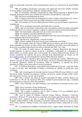 tração ou comunidade concorrerá, estará automaticamente inscrito nos concorrentes da especificidade
Sede;
        7.20 - Os candidatos classificados e nomeados serão regido pelo sistema de trabalho instituído
no serviço público municipal local, obedecido a política salarial vigente;
        7.21 - Os vencimentos oferecidos correspondem às cargas horárias dispostas no Anexo V, parte
integrante do presente Edital, sem a inclusão dos acréscimos correspondentes a cada cargo;
        7.22 - Não haverá arredondamento de notas;
        7.23 - As despesas decorrentes da participação em todas as etapas e procedimentos do Concur-
so Público/Processo Seletivo de que trata este Edital correrão por conta dos candidatos;
        7.24 - Será excluído do Concurso Público/Processo Seletivo, por ato da Empresa responsável, o
candidato que:
        7.24.1 - Fizer, em qualquer documento, declaração falsa ou inexata;
        7.24.2 - Agir com incorreção ou descortesia, para com qualquer membro da equipe encarregada
da aplicação das provas, inclusive rasgando o caderno ou cartão de respostas de forma premeditada;
        7.24.3 - For surpreendido, utilizando-se de um ou mais meios previstos;
        7.24.4 - For responsável por falsa identificação pessoal;
        7.24.5 - Utilizar ou tentar utilizar meios fraudulentos para obter aprovação própria ou de tercei-
ros, em qualquer etapa do processo seletivo;
        7.24.6 - Não devolver, integralmente, o material recebido;
        7.24.7 - Efetuar o pedido de inscrição fora do prazo estabelecido neste Edital;
        7.25 - Será excluído, ainda, do Concurso Público/Processo Seletivo, por ato do Prefeito Muni-
cipal, o candidato que utilizou ou tentou utilizar meios fraudulentos para obter a aprovação própria ou
de terceiros em qualquer etapa de processo seletivo realizado pela Mult - Sai : Ltda.;
        7.26 - Por razões de ordem técnica e de segurança, a Empresa Responsável não fornecerá
nenhum exemplar ou cópia do caderno de provas a candidatos, a autoridades ou a instituições de
direito público ou privado, mesmo após o encerramento do Concurso Público/Processo Seletivo; no
entanto, exemplares dos cadernos das provas aplicadas serão disponibilizadas na internet, no site
www.multsai.com.br, até a homologação do Concurso Público/Processo Seletivo;
        7.26.1 - A empresa responsável pela organização e realização do Concurso Público/Processo
Seletivo, em razão de ordem contratual, ao fim do mesmo, devolverá a Prefeitura Municipal os cartões
de respostas (gabaritos), boletins de ocorrências, folhas de freqüência, os cadernos das provas
aplicadas e os títulos, assim como todos os recursos interpostos;
        7.27 - A Prefeitura Municipal se responsabiliza pela guarda das provas por 1 (um) ano, findos
os quais as mesmas serão incineradas ou doadas a instituições de caridade ou beneficentes, para
reciclagem;
        7.28 - Após a homologação do resultado final do Concurso Público/Processo Seletivo, o candi-
dato deverá manter atualizado seu endereço e telefone, sob pena de, quando nomeado, perder o prazo
para tomar posse no cargo, caso não seja localizado;
        7.29 - Para o exercício dos cargos de Agente Comunitário de Saúde, conforme dispõe a Lei
Federal de no 11.350, de 5 de outubro de 2006, como condição de preenchimento da vaga, o candidato
deverá preencher os requisitos abaixo discriminados:
        7.29.1 - Haver concluído, com aproveitamento, curso introdutório de formação inicial e conti-
nuada;
        7.29.2 - Haver concluído o ensino fundamental.
        7.29.3 - Residir na área de atuação por mais de três anos;
        7.29.4 - Não se aplica a exigência a que se refere o subitem 7.29.2 aos candidatos que já
estejam no exercício da função a mais de três anos.
        7.30 - Para os cargos de Soldador, Eletricista Predial, Pedreiro, Mecânico e Eletricista
Automotivo, Motorista “D”, além das provas específicas será exigido experiência mínima comprovada
de 6 (seis) meses, enquanto que para os cargos de Facilitador, Oficineiro de: Corte e Costura,
Serigrafia, Salão de Beleza, Violão, Informática e Orientador Educacional, Instrutor de: Teatro, Jogos,
Artes, Flauta, Esportes e Reforço Escolar, será exigido experiência mínima comprovada de 6 (seis)
meses;
        7.31 - A contratação dos candidatos classificados para os cargos: Agente Municipal de Saúde

         Organização e Realização: MULT - SAI : LTDA. (0..84) 3431.2303 – www.multsai.com.br – multsai@uol.com.br
                                                       Página: 16/42
 