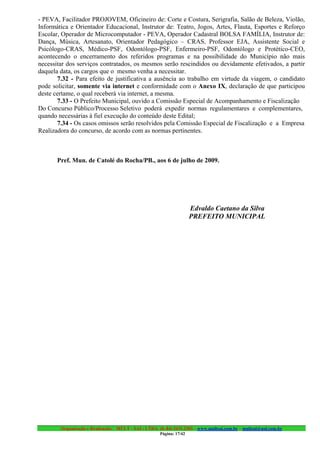 - PEVA, Facilitador PROJOVEM, Oficineiro de: Corte e Costura, Serigrafia, Salão de Beleza, Violão,
Informática e Orientador Educacional, Instrutor de: Teatro, Jogos, Artes, Flauta, Esportes e Reforço
Escolar, Operador de Microcomputador - PEVA, Operador Cadastral BOLSA FAMÍLIA, Instrutor de:
Dança, Música, Artesanato, Orientador Pedagógico – CRAS, Professor EJA, Assistente Social e
Psicólogo-CRAS, Médico-PSF, Odontólogo-PSF, Enfermeiro-PSF, Odontólogo e Protético-CEO,
acontecendo o encerramento dos referidos programas e na possibilidade do Município não mais
necessitar dos serviços contratados, os mesmos serão rescindidos ou devidamente efetivados, a partir
daquela data, os cargos que o mesmo venha a necessitar.
       7.32 - Para efeito de justificativa a ausência ao trabalho em virtude da viagem, o candidato
pode solicitar, somente via internet e conformidade com o Anexo IX, declaração de que participou
deste certame, o qual receberá via internet, a mesma.
       7.33 - O Prefeito Municipal, ouvido a Comissão Especial de Acompanhamento e Fiscalização
Do Concurso Público/Processo Seletivo poderá expedir normas regulamentares e complementares,
quando necessárias à fiel execução do conteúdo deste Edital;
       7.34 - Os casos omissos serão resolvidos pela Comissão Especial de Fiscalização e a Empresa
Realizadora do concurso, de acordo com as normas pertinentes.



       Pref. Mun. de Catolé do Rocha/PB., aos 6 de julho de 2009.




                                                                      Edvaldo Caetano da Silva
                                                                      PREFEITO MUNICIPAL




        Organização e Realização: MULT - SAI : LTDA. (0..84) 3431.2303 – www.multsai.com.br – multsai@uol.com.br
                                                      Página: 17/42
 