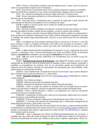 2.1.5 - Possuir os documentos exigidos como pré-requisitos para o cargo a que irá concorrer,
sendo a sua apresentação exigida no ato da nomeação;
        2.1.6 - Estar inscrito e devidamente quite com as exigências legais dos respectivos Conselhos
Regionais da Profissão, quando for o caso, sendo a sua apresentação exigida no ato da nomeação;
        2.1.7 - Ter, à data de homologação do concurso idade mínima de 18 (dezoito) anos;
        2.1.8 - Possuir documento probatório, na forma definida por Lei, os candidatos menores de 18
(dezoito) anos já emancipados;
        2.1.9 - Estar apto física e mentalmente para o exercício do cargo para o qual concorre não
sendo portador de deficiência incompatível com as atribuições do cargo;
        2.1.10 - Conhecer e estar de acordo com as exigências contidas no presente Edital.
        2.2 - Condições Gerais:
        2.2.1 - Havendo inscrições múltiplas, prevalecerá a inscrição de data mais recente ou, mesmo
que haja coincidência de datas, a opção será do candidato, vez que os cartões serão emitidos;
        2.2.2 - A inscrição no presente Concurso Público/Processo Seletivo implica no conhecimento e
tácita aceitação das condições estabelecidas neste Edital e demais instrumentos reguladores, dos quais
o candidato não poderá alegar desconhecimento, inclusive as que advirem por meio de retificação
deste Edital;
        2.2.3 - O candidato que fizer qualquer declaração falsa ou inexata ao se inscrever, e caso não
possa satisfazer a todas as condições enumeradas neste Edital, terá cancelada sua inscrição e serão
anulados todos os atos dela decorrentes, mesmo que tenha sido classificado nas provas, exames e
avaliações;
        2.2.4 - A não integralização dos procedimentos de inscrição, ou seja, o pagamento da taxa de
inscrição e informações para o devido preenchimento da Ficha de Cadastro (Ficha de Inscrição)
implica na desistência do candidato e sua conseqüente eliminação do Concurso Público;
        2.2.5 - Não será aceita inscrição condicional e/ou extemporânea, por via postal ou por fax,
admitindo-se, contudo:
        2.2.5.1 - Inscrição Local Através de Procuração, vide Anexo VI, ficando a mesma e a cópia
reprografada do documento oficial de identificação do candidato retidos; nesta hipótese, assumindo o
candidato, as conseqüências de eventuais erros de seu procurador quando do preenchimento da
respectiva Ficha de Cadastro, devendo ser apresentada uma procuração para cada candidato, sendo
desnecessário o reconhecimento de firma;
        2.2.5.1.1 - para complementar a inscrição local através de procuração, siga os passos dispostos
para a inscrição local, a partir do subitem 2.2.5.1, deste Edital;
        2.2.5.2 - Inscrição via Internet, através do site www.multsai.com.br, obedecendo-se os passos
a seguir dispostos:
        2.2.5.2.1 - Ler o Edital na íntegra;
        2.2.5.2.2 - Definir-se pelo cargo que pretende concorrer;
        2.2.5.2.3 - Preencher devidamente a Ficha de Cadastro (Ficha de Inscrição);
        2.2.5.2.3.1 - Todos os campos do cadastro de inscrição (ficha de inscrição) devem ser preen-
chidos com informações verdadeiras, sob pena de imputações legais mediante declaração falsa;
        2.2.5.2.4 - Emitir o Boleto Bancário e efetuar o seu pagamento até a data do vencimento
constante do mesmo, em qualquer banco;
        2.2.5.2.4.1 - O pagamento do boleto após a data do seu vencimento, implica não só no cancela-
mento do mesmo, como também da inscrição;
        2.2.5.2.4.2 - O banco confirmará o pagamento do referido boleto junto à Mult - Sai: Ltda.;
        2.2.5.2.4.3 - A inscrição pela internet será integralizada após a confirmação do pagamento do
Boleto Bancário pelo banco, junto à Mult - Sai: Ltda.;
        2.2.5.2.4.4 - Após 8 (oito) dias úteis do encerramento das inscrições, a empresa publicará Edital
de Deferimento e de Indeferimento das mesmas através do seu site www.multsai.com.br, podendo esse
período ser postergado pela empresa organizadora por razão técnicas e/ou administrativas, mediante
notificação por parte da mesma;
        2.2.5.2.4.5 - Após a publicação dos Editais de Deferimento/Indeferimento das inscrições, o
candidato que não constar da relação divulgada no Edital de Deferimento, dispõe de 48 (quarenta e
oito) horas da publicação do mesmo, para interpor recurso, junto à empresa organizadora, através de

        Organização e Realização: MULT - SAI : LTDA. (0..84) 3431.2303 – www.multsai.com.br – multsai@uol.com.br
                                                       Página: 2/42
 