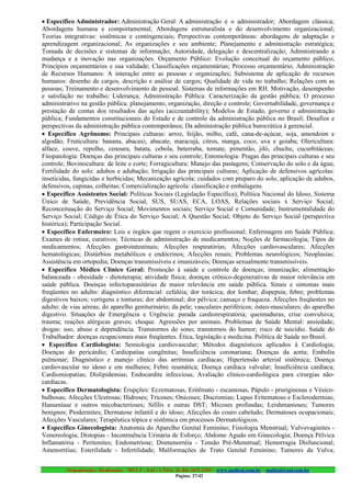 • Específico Administrador: Administração Geral: A administração e o administrador; Abordagem clássica;
Abordagens humana e comportamental; Abordagens estruturalista e do desenvolvimento organizacional;
Teorias integrativas: sistêmicas e contingenciais; Perspectivas contemporâneas: abordagens de adaptação e
aprendizagem organizacional; As organizações e seu ambiente; Planejamento e administração estratégica;
Tomada de decisões e sistemas de informação; Autoridade, delegação e descentralização; Administrando a
mudança e a inovação nas organizações. Orçamento Público: Evolução conceitual do orçamento público;
Princípios orçamentários e sua validade; Classificações orçamentárias; Processo orçamentário; Administração
de Recursos Humanos: A interação entre as pessoas e organizações; Subsistema de aplicação de recursos
humanos: desenho de cargos, descrição e análise de cargos; Qualidade de vida no trabalho; Relações com as
pessoas; Treinamento e desenvolvimento de pessoal. Sistemas de informações em RH. Motivação, desempenho
e satisfação no trabalho; Liderança; Administração Pública: Caracterização da gestão pública; O processo
administrativo na gestão pública: planejamento, organização, direção e controle; Governabilidade, governança e
prestação de contas dos resultados das ações (accountability); Modelos de Estado, governo e administração
pública; Fundamentos constitucionais do Estado e de controle da administração pública no Brasil; Desafios e
perspectivas da administração pública contemporânea; Da administração pública burocrática à gerencial.
• Específico Agrônomo: Principais culturas: arroz, feijão, milho, café, cana-de-açúcar, soja, amendoim e
algodão; Fruticultura: banana, abacaxi, abacate, maracujá, citros, manga, coco, uva e goiaba; Olericultura:
alface, couve, repolho, cenoura, batata, cebola, beterraba, tomate, pimentão, jiló, chuchu, cucurbitáceas;
Fitopatologia: Doenças das principais culturas e seu controle; Entomologia: Pragas das principais culturas e seu
controle; Bovinocultura: de leite e corte; Forragicultura: Manejo das pastagens; Conservação do solo e da água;
Fertilidade do solo: adubos e adubação; Irrigação das principais culturas; Aplicação de defensivos agrícolas:
inseticidas, fungicidas e herbicidas; Mecanização agrícola: cuidados com preparo do solo, aplicação de adubos,
defensivos, capinas, colheitas; Comercialização agrícola: classificação e embalagens.
• Específico Assistentes Social: Políticas Sociais (Legislação Específica), Política Nacional do Idoso, Sistema
Único de Saúde, Previdência Social, SUS, SUAS, ECA, LOAS, Relações sociais x Serviço Social;
Reconceituação do Serviço Social; Movimentos sociais; Serviço Social e Comunidade; Instrumentalidade do
Serviço Social; Código de Ética do Serviço Social; A Questão Social; Objeto do Serviço Social (perspectiva
histórica); Participação Social.
• Específico Enfermeiro: Leis e órgãos que regem o exercício profissional; Enfermagem em Saúde Pública;
Exames de rotina; curativos; Técnicas de administração de medicamentos; Noções de farmacologia; Tipos de
medicamentos; Afecções gastrointestinais; Afecções respiratórias; Afecções cardiovasculares; Afecções
hematológicas; Distúrbios metabólicos e endócrinos; Afecções renais; Problemas neurológicos; Neoplasias;
Assistência em ortopedia; Doenças transmissíveis e imunizáveis; Doenças sexualmente transmissíveis.
• Específico Médico Clínico Geral: Promoção à saúde e controle de doenças; imunização; alimentação
balanceada - obesidade - dietoterapia; atividade física; doenças crônico-degenerativas de maior relevância em
saúde pública. Doenças infectoparasitárias de maior relevância em saúde pública. Sinais e sintomas mais
freqüentes no adulto: diagnóstico diferencial: cefaléia; dor torácica; dor lombar; dispepsia; febre; problemas
digestivos baixos; vertigens e tonturas; dor abdominal; dor pélvica; cansaço e fraqueza. Afecções freqüentes no
adulto: de vias aéreas; do aparelho geniturinário; da pele; vasculares periféricos; ósteo-musculares; do aparelho
digestivo. Situações de Emergência e Urgência: parada cardiorespiratória; queimaduras; crise convulsiva;
trauma; reações alérgicas graves; choque. Agressões por animais. Problemas de Saúde Mental: ansiedade;
drogas: uso, abuso e dependência. Transtornos do sono; transtornos do humor; risco de suicídio. Saúde do
Trabalhador: doenças ocupacionais mais freqüentes. Ética, legislação e medicina. Política de Saúde no Brasil.
• Específico Cardiologista: Semiologia cardiovascular; Métodos diagnósticos aplicados à Cardiologia;
Doenças do pericárdio; Cardiopatias congênitas; Insuficiência coronariana; Doenças da aorta; Embolia
pulmonar; Diagnóstico e manejo clínico das arritmias cardíacas; Hipertensão arterial sistêmica; Doença
cardiovascular no idoso e em mulheres; Febre reumática; Doença cardíaca valvular; Insuficiência cardíaca;
Cardiomiopatias; Dislipidemias; Endocardite infecciosa; Avaliação clínico-cardiológica para cirurgias não-
cardíacas.
• Específico Dermatologista: Érupções: Eczematosas, Eritêmato - escamosas, Pápulo - pruriginosas e Vésico-
bulhosas; Afecções Ulcerosas; Hidroses; Tricoses; Onicoses; Discromias; Lupus Eritematoso e Esclerodermias;
Hanseníase e outros micobacterioses; Sífilis e outras DST; Micoses profundas; Leishmanioses; Tumores
benignos; Piodermites; Dermatose infantil e do idoso; Afecções do couro cabeludo; Dermatoses ocupacionais;
Afecções Vasculares; Terapêutica tópica e sistêmica em processos Dermatológicos.
• Específico Ginecologista: Anatomia do Aparelho Genital Feminino; Fisiologia Menstrual; Vulvovaginites -
Venereologia; Distopias - Incontinência Urinária de Esforço; Abdome Agudo em Ginecologia; Doença Pélvica
Inflamatória - Peritonites; Endometriose; Dismenorréia - Tensão Pré-Menstrual; Hemorragia Disfuncional;
Amenorréias; Esterilidade - Infertilidade; Malformações de Trato Genital Feminino; Tumores da Vulva;


         Organização e Realização: MULT - SAI : LTDA. (0..84) 3431.2303 – www.multsai.com.br – multsai@uol.com.br
                                                       Página: 27/42
 