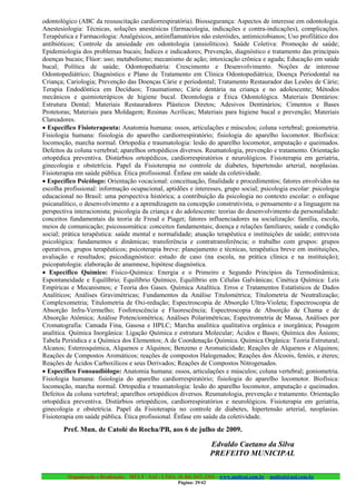 odontológico (ABC da ressuscitação cardiorrespiratória). Biossegurança: Aspectos de interesse em odontologia.
Anestesiologia: Técnicas, soluções anestésicas (farmacologia, indicações e contra-indicações), complicações.
Terapêutica e Farmacologia: Analgésicos, antiinflamatórios não esteróides, antimicrobianos; Uso profilático dos
antibióticos; Controle da ansiedade em odontologia (ansiolíticos). Saúde Coletiva: Promoção de saúde;
Epidemiologia dos problemas bucais; Índices e indicadores; Prevenção, diagnóstico e tratamento das principais
doenças bucais; Flúor: uso; metabolismo; mecanismo de ação; intoxicação crônica e aguda; Educação em saúde
bucal; Política de saúde; Odontopediatria: Crescimento e Desenvolvimento. Noções de interesse
Odontopediátrico; Diagnóstico e Plano de Tratamento em Clínica Odontopediátrica; Doença Periodontal na
Criança; Cariologia; Prevenção das Doenças Cárie e periodontal; Tratamento Restaurador das Lesões de Cárie;
Terapia Endodôntica em Decíduos; Traumatismo; Cárie dentária na criança e no adolescente; Métodos
mecânicos e quimioterápicos de higiene bucal. Deontologia e Ética Odontológica. Materiais Dentários:
Estrutura Dental; Materiais Restauradores Plásticos Diretos; Adesivos Dentinários; Cimentos e Bases
Protetoras; Materiais para Moldagem; Resinas Acrílicas; Materiais para higiene bucal e prevenção; Materiais
Clareadores.
• Específico Fisioterapeuta: Anatomia humana: ossos, articulações e músculos; coluna vertebral; goniometria.
Fisiologia humana: fisiologia do aparelho cardiorrespiratório; fisiologia do aparelho locomotor. Biofísica:
locomoção, marcha normal. Ortopedia e traumatologia: lesão do aparelho locomotor, amputação e queimados.
Defeitos da coluna vertebral; aparelhos ortopédicos diversos. Reumatologia, prevenção e tratamento. Orientação
ortopédica preventiva. Distúrbios ortopédicos, cardiorrespiratórios e neurológicos. Fisioterapia em geriatria,
ginecologia e obstetrícia. Papel da Fisioterapia no controle de diabetes, hipertensão arterial, neoplasias.
Fisioterapia em saúde pública. Ética profissional. Ênfase em saúde da coletividade.
• Específico Psicólogo: Orientação vocacional: conceituação, finalidade e procedimentos; fatores envolvidos na
escolha profissional: informação ocupacional, aptidões e interesses, grupo social; psicologia escolar: psicologia
educacional no Brasil: uma perspectiva histórica; a contribuição da psicologia no contexto escolar: o enfoque
psicanalítico, o desenvolvimento e a aprendizagem na concepção construtivista, o pensamento e a linguagem na
perspectiva interacionista; psicologia da criança e do adolescente: teorias do desenvolvimento da personalidade:
conceitos fundamentais da teoria de Freud e Piaget; fatores influenciadores na socialização: família, escola,
meios de comunicação; psicossomática: conceitos fundamentais; doença e relações familiares; saúde e condição
social; prática terapêutica: saúde mental e normalidade; atuação terapêutica e instituições de saúde; entrevista
psicológica: fundamentos e dinâmicas; transferência e contratransferência; o trabalho com grupos: grupos
operativos, grupos terapêuticos; psicoterapia breve: planejamento e técnicas, terapêutica breve em instituições,
avaliação e resultados; psicodiagnóstico: estudo de caso (na escola, na prática clínica e na instituição);
psicopatologia: elaboração de anamnese, hipótese diagnóstica.
• Específico Químico: Físico-Química: Energia e o Primeiro e Segundo Princípios da Termodinâmica;
Espontaneidade e Equilíbrio; Equilíbrio Químico, Equilíbrio em Células Galvânicas; Cinética Química: Leis
Empíricas e Mecanismos; e Teoria dos Gases. Química Analítica. Erros e Tratamentos Estatísticos de Dados
Analíticos; Análises Gravimétricas; Fundamentos da Análise Titulométrica; Titulometria de Neutralização;
Complexometria; Titulometria de Oxi-redução; Espectroscopia de Absorção Ultra-Violeta; Espectroscopia de
Absorção Infra-Vermelho; Fosforescência e Fluorescência; Espectroscopia de Absorção de Chama e de
Absorção Atômica; Análise Potenciométrica; Análises Polarimétricas; Espectrometria de Massa, Análises por
Cromatografia: Camada Fina, Gasosa e HPLC; Marcha analítica qualitativa orgânica e inorgânica; Pesagem
analítica. Química Inorgânica: Ligação Química e estrutura Molecular; Ácidos e Bases; Química dos Ânions;
Tabela Periódica e a Química dos Elementos; A de Coordenação Química. Química Orgânica: Teoria Estrutural;
Alcanos; Estereoquímica, Alquenos e Alquinos; Benzeno e Aromaticidade; Reações de Alquenos e Alquinos;
Reações de Compostos Aromáticos; reações de compostos Halogenados; Reações dos Álcoois, fenóis, e éteres;
Reações de Ácidos Carboxílicos e seus Derivados; Reações de Compostos Nitrogenados.
• Específico Fonoaudiólogo: Anatomia humana: ossos, articulações e músculos; coluna vertebral; goniometria.
Fisiologia humana: fisiologia do aparelho cardiorrespiratório; fisiologia do aparelho locomotor. Biofísica:
locomoção, marcha normal. Ortopedia e traumatologia: lesão do aparelho locomotor, amputação e queimados.
Defeitos da coluna vertebral; aparelhos ortopédicos diversos. Reumatologia, prevenção e tratamento. Orientação
ortopédica preventiva. Distúrbios ortopédicos, cardiorrespiratórios e neurológicos. Fisioterapia em geriatria,
ginecologia e obstetrícia. Papel da Fisioterapia no controle de diabetes, hipertensão arterial, neoplasias.
Fisioterapia em saúde pública. Ética profissional. Ênfase em saúde da coletividade.
        Pref. Mun. de Catolé do Rocha/PB, aos 6 de julho de 2009.

                                                                       Edvaldo Caetano da Silva
                                                                       PREFEITO MUNICIPAL

         Organização e Realização: MULT - SAI : LTDA. (0..84) 3431.2303 – www.multsai.com.br – multsai@uol.com.br
                                                       Página: 29/42
 
