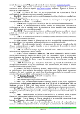 modelo disposto no Anexo VIII, e enviado através do correio eletrônico multsai@uol.com.br;
        2.2.5.2.4.6 - Após recurso, a confirmação ou não da inscrição será publicada e, igualmente
confirmada através do site da empresa, www.multsai.com.br, mediante a digitação do número de
inscrição no campo específico.
        2.2.5.2.4.7 - A Mult - Sai: Ltda., não será responsabilizada por reclamações de falta de
confirmação de inscrição após os prazos estipulados neste Edital;
        2.2.5.2.4.8 - A empresa não será responsabilizada pelas inscrições pela internet que não forem
efetuadas de forma correta;
        2.2.5.2.4.9 - O período de inscrição via Internet é o mesmo para a inscrição presencial,
conforme disposto no subitem 2.3.1, deste Edital;
        2.2.5.2.4.10 - Uma vez paga, a taxa de inscrição não será devolvida sob nenhuma hipótese;
        2.2.5.2.4.11 - A inscrição efetuada via internet somente será validada após confirmação do
recolhimento do valor da inscrição, através do pagamento do Boleto Bancário, sendo o depósito em
conta válido somente para a inscrição presencial;
        2.2.5.2.4.12 - O comprovante de inscrição do candidato que efetuar sua inscrição via Internet,
poderá ser solicitado pela empresa organizadora face eventual dúvida, obedecido os prazos
estabelecidos;
        2.2.5.2.5 - É de responsabilidade única do candidato os dados cadastrais informados na solici-
tação de inscrição (Ficha de Inscrição);
        2.2.5.2.6 - O cargo, disposto na ficha de inscrição, deve ser preenchido com a eventual opção
da sua inscrição ser feita para a sede, unidade administrativa ou comunidade oferecida;
        2.2.5.2.7 - Não serão acatadas inscrições cujo pagamento do valor da inscrição tenha sido
efetuado em desacordo com as opções oferecidas no ato do preenchimento da inscrição via internet,
seja qual for o motivo alegado;
        2.2.5.2.8 - Os valores de inscrição pagos em desacordo com o estabelecido neste Edital não
serão devolvidos, seja qual for o motivo alegado;
        2.2.5.2.9 - A empresa responsável, Mult - Sai: Ltda., não se responsabiliza por inscrições via
internet não recebidas por motivos de ordem técnica dos computadores, falhas de comunicação,
congestionamento das linhas de comunicação, bem como outros fatores de ordem técnica que
impossibilite a transferência dos dados, ou pelo descumprimento das instruções para inscrição via
internet constante neste Edital;
        2.2.5.2.10 - Nos casos em que a inscrição via internet não seja efetuada de conformidade com
as disposições deste Edital, ou seja, nos seus moldes, serão desconsideradas, não cabendo ao eventual
candidato ou interessado qualquer direito;
        2.2.5.2.11 - A inscrição via internet no presente Concurso Público/Processo Seletivo, implica
no conhecimento e tácita aceitação das condições estabelecidas neste Edital e demais instrumentos
reguladores, dos quais o candidato não poderá alegar desconhecimento, inclusive as que advirem por
meio de retificação deste Edital, conforme disposto no subitem 2.2.2;
        2.2.5.3 - Inscrição Presencial, obedecendo aos seguintes passos:
        2.2.5.3.1 - Ler o Edital na íntegra;
        2.2.5.3.2 - Definir-se pelo cargo que vai concorrer;
        2.2.5.3.3 - Fazer o depósito bancário especial, expresso em reais, o qual deverá ser efetuado,
individualmente, exclusivamente na Conta Corrente de no 531.022-9, da Agência de no 2131, do
Bradesco, em nome de Mult – Sai: Ltda., podendo o referido depósito ser efetuado em qualquer
Agência do Bradesco ou Banco Postal - dos Correios, com indicação do depositante no comprovante.
        2.2.5.3.4 - Dirigir-se ao local de inscrição para preenchimento do seu cadastro, de forma escrita
ou digitada, prestando as informações solicitadas, sendo o comprovante do depósito anexado à ficha de
inscrição;
        2.2.5.3.4.1 - Todos os campos do cadastro de inscrição (ficha de inscrição) devem ser preen-
chidos, com informações verdadeiras, sob pena de imputações legais mediante declaração falsa;
        2.2.5.3.4.2 - O cargo disposto na ficha de inscrição deve ser preenchido com a opção da sua
inscrição ser feita para a sede, unidade ou comunidade oferecida;
        2.2.5.3.4.3 - Uma vez paga, a taxa de inscrição não será devolvida sob nenhuma hipótese,
devendo o candidato comparecer ao local de inscrição para o preenchimento do cadastro (ficha de

        Organização e Realização: MULT - SAI : LTDA. (0..84) 3431.2303 – www.multsai.com.br – multsai@uol.com.br
                                                       Página: 3/42
 