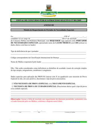 EDITAL DE CONCURSO PÚBLICO/PROCESSO SELETIVO No 001/2009

                                                   ANEXO III

                  Modelo de Requerimento de Portador de Necessidades Especiais


Eu, ______________________________________________________, CPF no ____.____. ____-___,
candidato (a) ao cargo de _________________________________, sob no de inscrição __________,
do Concurso Público da Prefeitura Municipal, vem REQUERER vaga especial como PORTADOR
DE NECESSIDADES ESPECIAIS, apresentado neste ato LAUDO MÉDICO com CID (colocar os
dados abaixo com base no laudo):


Tipo de deficiência de que é portador: ___________________________________________________
__________________________________________________________________________________

Código correspondente da Classificação Internacional de Doença: ____________________________

Nome do Médico responsável pelo laudo: ________________________________________________


Obs.: Não serão considerados como deficiência os distúrbios de acuidade visuais de correção simples
do tipo miopia, astigmatismo, estrabismo e congêneres


Dados especiais para aplicação das PROVAS (marcar com X no quadrículo caso necessite de Prova
Especial ou não, em caso positivo, discriminar o tipo de prova necessário).

 □ NÃO NECESSITA DE PROVA ESPECIAL e/ou TRATAMENTO ESPECIAL.
 □ NECESSITA DE PROVA OU CUIDADO ESPECIAL (Discriminar abaixo qual o tipo de prova
e/ou cuidado especial).
__________________________________________________________________________________
__________________________________________________________________________________
__________________________________________________________________________________
__________________________________________________________________________________
Observação: Anexar a ficha de inscrição este requerimento devidamente preenchido, juntamente com
o Laudo fornecido pelo seu Médico, conforme o disposto neste Edital.




__________________________        _____/_____/_____               ____________________________________________
          Local                           Data                                       Assinatura do Candidato




        Organização e Realização: MULT - SAI : LTDA. (0..84) 3431.2303 – www.multsai.com.br – multsai@uol.com.br
                                                      Página: 30/42
 