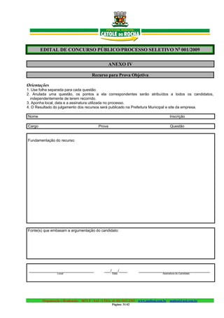 EDITAL DE CONCURSO PÚBLICO/PROCESSO SELETIVO No 001/2009

                                                    ANEXO IV

                                         Recurso para Prova Objetiva

Orientações
1. Use folha separada para cada questão.
2. Anulada uma questão, os pontos a ela correspondentes serão atribuídos a todos os candidatos,
  independentemente de terem recorrido.
3. Aponha local, data e a assinatura utilizada no processo.
4. O Resultado do julgamento dos recursos será publicado na Prefeitura Municipal e site da empresa.

Nome                                                                                         Inscrição

Cargo                                        Prova                                            Questão


Fundamentação do recurso:




Fonte(s) que embasam a argumentação do candidato:




 _______________________________                 ___/___/____           __________________________________
                 Local                                Data                              Assinatura do Candidato




        Organização e Realização: MULT - SAI : LTDA. (0..84) 3431.2303 – www.multsai.com.br – multsai@uol.com.br
                                                      Página: 31/42
 