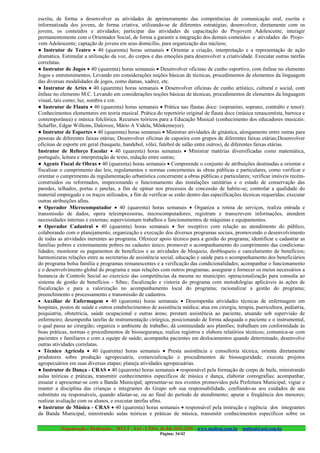 escrita, de forma a desenvolver as atividades de aprimoramento das competências de comunicação oral, escrita e
informatizada dos jovens, de forma criativa, utilizando-se de diferentes estratégias; desenvolver, diretamente com os
jovens, os conteúdos e atividades; participar das atividades de capacitação do Projovem Adolescente; interagir
permanentemente com o Orientador Social, de forma a garantir a integração dos demais conteúdos e atividades do Projo-
vem Adolescente; captação de jovens em seus domicílio, para organização dos núcleos;
● Instrutor de Teatro • 40 (quarenta) horas semanais • Orientar a criação, interpretação e a representação de ação
dramática. Estimular a utilização da voz, do corpos e das emoções para desenvolver a criatividade. Executar outras tarefas
correlatas.
● Instrutor de Jogos • 40 (quarenta) horas semanais • Desenvolver oficinas de cunho esportivo, com ênfase no elemento
Jogos e entretenimentos, Levando em considerações noções básicas de técnicas, procedimentos de elementos da linguagem
das diversas modalidades de jogos, como damas, xadrez, etc.
● Instrutor de Artes • 40 (quarenta) horas semanais • Desenvolver oficinas de cunho artístico, cultural e social, com
ênfase no elemento M.C. Levando em considerações noções básicas de técnicas, procedimentos de elementos da linguagem
visual, tais como; luz, sombra e cor.
● Instrutor de Flauta • 40 (quarenta) horas semanais • Prática nas flautas doce: (sopranino, soprano, contralto e tenor).
Conhecimentos elementares em teoria musical. Prática do repertório original de flauta doce (música renascentista, barroca e
contemporânea) e música folclórica. Recursos teóricos para a Educação Musical (conhecimento dos educadores musicais:
Schaffer, Edgar Willems, Dalcroze, Mário A Videla, Mônkemeyer).
● Instrutor de Esportes • 40 (quarenta) horas semanais • Ministras atividades de ginástica, alongamento entre outras para
pessoas de diferentes faixas etárias; Desenvolver oficinas de capoeira com grupos de diferentes faixas etárias;Desenvolver
oficinas de esporte em geral (basquete, handebol, vôlei, futebol de salão entre outros), de diferentes faixas etárias.
Instrutor de Reforço Escolar • 40 (quarenta) horas semanais • Ministrar matérias diversificadas como matemática,
português, leitura e interpretação de texto, redação entre outras;
● Agente Fiscal de Obras • 40 (quarenta) horas semanais • Compreende o conjunto de atribuições destinadas a orientar e
fiscalizar o cumprimento das leis, regulamentos e normas concernentes às obras públicas e particulares, como verificar e
orientar o cumprimento da regulamentação urbanística concernente a obras públicas e particulares; verificar imóveis recém-
construídos ou reformados, inspecionando o funcionamento das instalações sanitárias e o estado de conservação das
paredes, telhados, portas e janelas, a fim de opinar nos processos de concessão de habite-se; controlar a qualidade do
material empregado e os traços utilizados, a fim de verificar se estão dentro das especificações técnicas requeridas; executar
outras atribuições afins.
● Operador Microcomputador • 40 (quarenta) horas semanais • Organiza a rotina de serviços, realiza entrada e
transmissão de dados, opera teleimpressoras, microcomputadores; registram e transcrevem informações, atendem
necessidades internas e externas; supervisionam trabalhos e funcionamentos de máquinas e equipamentos.
● Operador Cadastral • 40 (quarenta) horas semanais • Ser receptivo com relação ao atendimento do público,
colaborando com o planejamento, organização e execução dos diversos programas sociais, promovendo o desenvolvimento
de todas as atividades inerentes ao programa. Oferecer apoio técnico para a gestão do programa; identificar e cadastrar as
famílias pobres e extremamente pobres no cadastro único; promover o acompanhamento do cumprimento das condiciona-
lidades; monitorar os pagamentos de benefícios e as atividades de bloqueio, desbloqueio e cancelamento de benefícios;
harmonizaras relações entre as secretarias de assistência social, educação e saúde para o acompanhamento dos beneficiários
do programa bolsa família e programas remanescentes e a verificação das condicionalidades; acompanhar o funcionamento
e o desenvolvimento global do programa e suas relações com outros programas; assegurar e fornecer os meios necessários a
Instancia de Controle Social ao exercício das competências da mesma no município; operacionalização para consulta ao
sistema de gestão de benefícios - Sibec; fiscalização e vistoria do programa com metodologias aplicáveis às ações de
fiscalização e para a valorização no acompanhamento local do programa; racionalizar a gestão do programa;
preenchimento e processamento e transmissão de cadastros.
• Auxiliar de Enfermagem • 40 (quarenta) horas semanais • Desempenha atividades técnicas de enfermagem em
hospitais, postos de saúde e outros estabelecimentos de assistência médica; atua em cirurgia, terapia, puericultura, pediatria,
psiquiatria, obstetrícia, saúde ocupacional e outras áreas; prestam assistência ao paciente, atuando sob supervisão de
enfermeiro; desempenha tarefas de instrumentação cirúrgica, posicionando de forma adequada o paciente e o instrumental,
o qual passa ao cirurgião; organiza o ambiente de trabalho, dá continuidade aos plantões; trabalham em conformidade às
boas práticas, normas e procedimentos de biossegurança; realiza registros e elabora relatórios técnicos; comunica-se com
pacientes e familiares e com a equipe de saúde; acompanha pacientes em deslocamentos quando determinado, desenvolve
outras atividades correlatas.
• Técnico Agrícola • 40 (quarenta) horas semanais • Presta assistência e consultoria técnica, orienta diretamente
produtores sobre produção agropecuária, comercialização e procedimentos de biosseguridade; executa projetos
agropecuários em suas diversas etapas; planeja atividades agropecuárias.
● Instrutor de Dança - CRAS • 40 (quarenta) horas semanais • responsável pela formação de corpo de baile, ministrando
aulas teóricas e práticas, transmitir conhecimentos específicos de música e dança, elaborar coreografias; acompanhar,
ensaiar e apresentar-se com a Banda Municipal; apresentar-se nos eventos promovidos pela Prefeitura Municipal; vigiar e
manter a disciplina das crianças e integrantes do Grupo sob sua responsabilidade, confiando-as aos cuidados de seu
substituto ou responsáveis, quando afastar-se, ou ao final do período de atendimento; apurar a freqüência dos menores;
realizar avaliação com os alunos, e executar tarefas afins.
● Instrutor de Música - CRAS • 40 (quarenta) horas semanais • responsável pela instrução e regência dos integrantes
da Banda Municipal, ministrando aulas teóricas e práticas de música, transmitir conhecimentos específicos sobre os

          Organização e Realização: MULT - SAI : LTDA. (0..84) 3431.2303 – www.multsai.com.br – multsai@uol.com.br
                                                          Página: 34/42
 