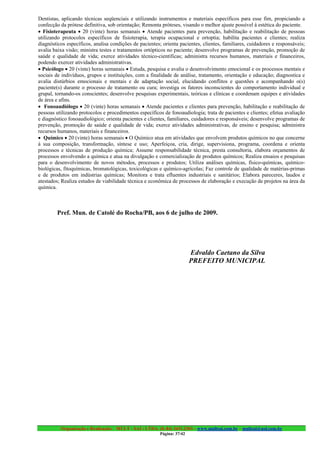 Dentistas, aplicando técnicas seqüenciais e utilizando instrumentos e materiais específicos para esse fim, propiciando a
confecção da prótese definitiva, sob orientação; Remonta próteses, visando o melhor ajuste possível à estética do paciente.
• Fisioterapeuta • 20 (vinte) horas semanais • Atende pacientes para prevenção, habilitação e reabilitação de pessoas
utilizando protocolos específicos de fisioterapia, terapia ocupacional e ortoptia; habilita pacientes e clientes; realiza
diagnósticos específicos, analisa condições de pacientes; orienta pacientes, clientes, familiares, cuidadores e responsáveis;
avalia baixa visão; ministra testes e tratamentos ortópticos no paciente; desenvolve programas de prevenção, promoção de
saúde e qualidade de vida; exerce atividades técnico-científicas; administra recursos humanos, materiais e financeiros,
podendo exercer atividades administrativas.
• Psicólogo • 20 (vinte) horas semanais • Estuda, pesquisa e avalia o desenvolvimento emocional e os processos mentais e
sociais de indivíduos, grupos e instituições, com a finalidade de análise, tratamento, orientação e educação; diagnostica e
avalia distúrbios emocionais e mentais e de adaptação social, elucidando conflitos e questões e acompanhando o(s)
paciente(s) durante o processo de tratamento ou cura; investiga os fatores inconscientes do comportamento individual e
grupal, tornando-os conscientes; desenvolve pesquisas experimentais, teóricas e clínicas e coordenam equipes e atividades
de área e afins.
• Fonoaudiólogo • 20 (vinte) horas semanais • Atende pacientes e clientes para prevenção, habilitação e reabilitação de
pessoas utilizando protocolos e procedimentos específicos de fonoaudiologia; trata de pacientes e clientes; efetua avaliação
e diagnóstico fonoaudiológico; orienta pacientes e clientes, familiares, cuidadores e responsáveis; desenvolve programas de
prevenção, promoção de saúde e qualidade de vida; exerce atividades administrativas, de ensino e pesquisa; administra
recursos humanos, materiais e financeiros.
• Químico • 20 (vinte) horas semanais • O Químico atua em atividades que envolvem produtos químicos no que concerne
à sua composição, transformação, síntese e uso; Aperfeiçoa, cria, dirige, supervisiona, programa, coordena e orienta
processos e técnicas de produção química; Assume responsabilidade técnica, presta consultoria, elabora orçamentos de
processos envolvendo a química e atua na divulgação e comercialização de produtos químicos; Realiza ensaios e pesquisas
para o desenvolvimento de novos métodos, processos e produtos; Utiliza análises químicas, físico-químicas, químico-
biológicas, fitoquímicas, bromatológicas, toxicológicas e químico-agrícolas; Faz controle de qualidade de matérias-primas
e de produtos em indústrias químicas; Monitora e trata efluentes industriais e sanitários; Elabora pareceres, laudos e
atestados; Realiza estudos de viabilidade técnica e econômica de processos de elaboração e execução de projetos na área da
química.



        Pref. Mun. de Catolé do Rocha/PB, aos 6 de julho de 2009.




                                                                         Edvaldo Caetano da Silva
                                                                         PREFEITO MUNICIPAL




          Organização e Realização: MULT - SAI : LTDA. (0..84) 3431.2303 – www.multsai.com.br – multsai@uol.com.br
                                                         Página: 37/42
 