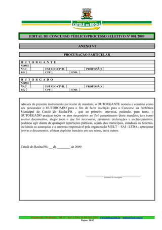 EDITAL DE CONCURSO PÚBLICO/PROCESSO SELETIVO No 001/2009

                                                   ANEXO VI

                                     PROCURAÇÃO PARTICULAR

O U T O R G A N T E
NOME
NAC.                ESTADO CIVIL                          PROFISSÃO
RG                  CPF                     END.

O U T O R G A D O
NOME
NAC.                ESTADO CIVIL                          PROFISSÃO
RG                  CPF                     END.




Através do presente instrumento particular de mandato, o OUTORGANTE nomeia e constitui como
seu procurador o OUTORGADO para o fim de fazer inscrição para o Concurso da Prefeitura
Municipal de Catolé do Rocha/PB. , que ao primeiro interessa, podendo, para tanto, o
OUTORGADO praticar todos os atos necessários ao fiel cumprimento deste mandato, tais como
assinar documentos, alegar tudo o que for necessário, prestando declarações e esclarecimentos,
podendo agir diante de quaisquer repartições públicas, sejam elas municipais, estaduais ou federais,
incluindo as autarquias e a empresa responsável pela organização MULT – SAI : LTDA.; apresentar
provas e documentos, efetuar depósito bancário em seu nome, entre outros.



Catolé do Rocha/PB, __ de ________ de 2009.




                                                          ________________________________________
                                                                          Assinatura do Outorgante




       Organização e Realização: MULT - SAI : LTDA. (0..84) 3431.2303 – www.multsai.com.br – multsai@uol.com.br
                                                     Página: 38/42
 