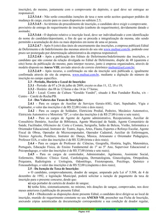 inscrição), do mesmo, juntamente com o comprovante do depósito, o qual deve ser entregue ao
responsável;
        2.2.5.3.4.4 - Não serão concedidas isenções de taxa e nem serão aceitos quaisquer pedidos de
mudança de cargo, exceto para os casos dispostos no subitem 2.5;
        2.2.5.3.4.5 - Ao término do procedimento de inscrição, o candidato deve exigir o comprovante.
provisório de entrega do requerimento de inscrição (canhoto do requerimento), devidamente datado e
assinado;
        2.2.5.3.4.6 - O depósito relativo a inscrição local, deve ser individualizado e com identificação
do nome do candidato/depositante, a fim de que se proceda a integralização da mesma, não sendo
permitido a acumulação de dois ou mais depósitos em nome de uma só pessoa.
        2.2.5.2.4.7 - Após 8 (oito) dias úteis do encerramento das inscrições, a empresa publicará Edital
de Deferimento e de Indeferimento das mesmas através do seu site www.multsai.com.br, podendo esse
prazo ser postergado por determinação administrativa da empresa responsável;
        2.2.5.2.4.8 - Após a publicação dos Editais de Deferimento/Indeferimento das inscrições, o
candidato que não constar da relação divulgada no Edital de Deferimento, dispõe de 48 (quarenta e
oito) horas da publicação do mesmo, para interpor recurso, junto à empresa organizadora, através de
modelo disposto no Anexo VIII, enviado através do correio eletrônico multsai@uol.com.br;
        2.2.5.2.4.9 - Após recurso, a confirmação ou não da inscrição será publicada e, igualmente
confirmada através do site da empresa, www.multsai.com.br, mediante a digitação do número de
inscrição no campo específico.
        2.3 - Período, Horário e Local de Inscrição:
        2.3.1 - Período: de 07 a 24 de julho de 2009, exceto os dias 11, 12, 18 e 19;
        2.3.2 - Horário: das 08 às 12 horas e das 14 às 17 horas;
        2.3.3 - Local: Centro de Cultura “Geraldo Vandré”, situado à Rua Fundador Rocha, s/n –
Centro – Catolé do Rocha/PB.
        2.4 - Dos Valores das Taxas de Inscrição:
        2.4.1 - Para os cargos de Auxiliar de Serviços Gerais-ASG, Gari, Sepultador, Vigia e
Capinador, o valor das inscrições é de R$ 22,00 (vinte e dois reais);
        2.4.2 - Para os cargos de Soldador, Eletricista Predial, Pedreiro, Mecânico Automotivo,
Eletricista Automotivo e Motorista “D”, o valor das inscrições é de R$ 27,00 (vinte e sete reais);
        2.4.3 - Para os cargos de Agente de Agente administrativo, Recepcionista, Auxiliar de
Consultório Dentário, Auxiliar de Biblioteca, Agente Municipal de Saúde, Agente Comunitário de
Saúde, Facilitador, Oficineiro de: Corte e Costura, Serigrafia, Salão de Beleza, Violão, Informática e
Orientador Educacional, Instrutor de: Teatro, Jogos, Artes, Flauta, Esportes e Reforço Escolar, Agente
Fiscal de Obras, Operador de Microcomputador, Operador Cadastral, Auxiliar de Enfermagem,
Técnico Agrícola, Protético, Instrutor de: Dança, Música, Artesanato e Orientador Pedagógico,
Professor EJA, o valor das inscrições é de R$ 32,00 (trinta e dois reais);
        2.4.4 - Para os cargos de Professor de: Ciências, Geografia, História, Inglês, Matemática,
Português, Educação Física, do Ensino Fundamental do 1o ao 5o Ano, Supervisor Educacional e
Psicopedagogo, o valor das inscrições é de R$ 37,00 (trinta e sete reais);
        2.4.5 - Para os cargos de controlador, Administrador, Agrônomo, Assistente Social,
Enfermeiro, Médicos: Clínico Geral, Cardiologista, Dermatologista, Ginecologista, Ortopedista,
Psiquiatra, Radiologista e Urologista, Odontólogo, Fisioterapeuta, Psicólogo, Químico e
Fonoaudiólogo, o valor das inscrições é de R$ 52,00 (cinqüenta e dois reais);
        2.5 - Da Isenção da Taxa de Inscrição:
        » O candidato, comprovadamente, doador de sangue, amparado pela Lei no 5.508, de 4 de
dezembro de 1992, e legislação Municipal, poderá solicitar a isenção de pagamento da taxa de
inscrição para o presente concurso, desde que:
        a) seja portador de carteira de doador de sangue;
        b) tenha feito, sistematicamente, no mínimo, três doações de sangue, comprovadas, nos doze
meses anteriores à publicação do presente Edital.
        2.5.1 - Obedecendo as disposições deste presente Edital, o candidato deve dirigir-se ao local de
inscrição, munido do requerimento constante no seu ANEXO VII, preencher sua Ficha de Inscrição,
anexando cópias autenticadas da documentação correspondente a sua condição de doador regular,

        Organização e Realização: MULT - SAI : LTDA. (0..84) 3431.2303 – www.multsai.com.br – multsai@uol.com.br
                                                       Página: 4/42
 
