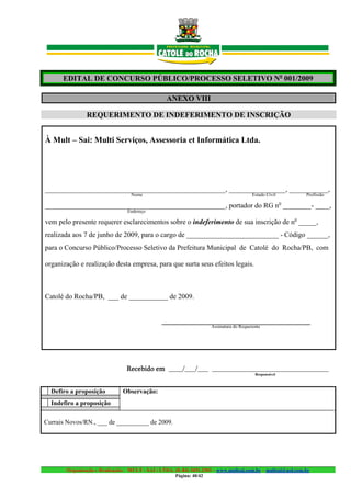 EDITAL DE CONCURSO PÚBLICO/PROCESSO SELETIVO No 001/2009

                                                 ANEXO VIII

               REQUERIMENTO DE INDEFERIMENTO DE INSCRIÇÃO


À Mult – Sai: Multi Serviços, Assessoria et Informática Ltda.




___________________________________________________, ________________, ___________,
                                  Nome                                                   Estado Civil        Profissão
                                                                                                        o
___________________________________________________, portador do RG n ________- ____,
                                 Endereço

vem pelo presente requerer esclarecimentos sobre o indeferimento de sua inscrição de no _____,
realizada aos 7 de junho de 2009, para o cargo de __________________________ - Código ______,
para o Concurso Público/Processo Seletivo da Prefeitura Municipal de Catolé do Rocha/PB, com

organização e realização desta empresa, para que surta seus efeitos legais.



Catolé do Rocha/PB, ___ de ___________ de 2009.


                                               __________________________________________
                                                                     Assinatura do Requerente




                                Recebido em ____/___/___ _________________________________
                                                                                          Responsável



  Defiro a proposição          Observação:
  Indefiro a proposição

Currais Novos/RN., ___ de __________ de 2009.




       Organização e Realização: MULT - SAI : LTDA. (0..84) 3431.2303 – www.multsai.com.br – multsai@uol.com.br
                                                     Página: 40/42
 