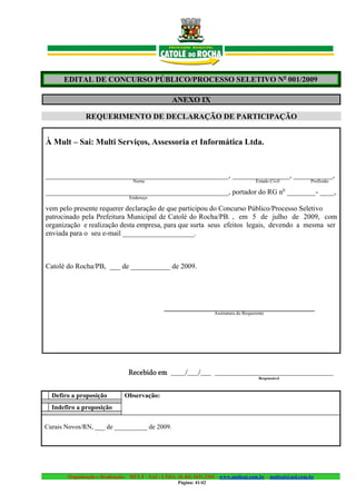 EDITAL DE CONCURSO PÚBLICO/PROCESSO SELETIVO No 001/2009

                                                   ANEXO IX

              REQUERIMENTO DE DECLARAÇÃO DE PARTICIPAÇÃO


À Mult – Sai: Multi Serviços, Assessoria et Informática Ltda.


___________________________________________________, ________________, ___________,
                                  Nome                                                   Estado Civil        Profissão
                                                                                                        o
___________________________________________________, portador do RG n ________- ____,
                                 Endereço

vem pelo presente requerer declaração de que participou do Concurso Público/Processo Seletivo
patrocinado pela Prefeitura Municipal de Catolé do Rocha/PB. , em 5 de julho de 2009, com
organização e realização desta empresa, para que surta seus efeitos legais, devendo a mesma ser
enviada para o seu e-mail ____________________.



Catolé do Rocha/PB, ___ de ___________ de 2009.




                                               __________________________________________
                                                                     Assinatura do Requerente




                                Recebido em ____/___/___ _________________________________
                                                                                          Responsável



  Defiro a proposição          Observação:
  Indefiro a proposição

Curais Novos/RN, ___ de __________ de 2009.




       Organização e Realização: MULT - SAI : LTDA. (0..84) 3431.2303 – www.multsai.com.br – multsai@uol.com.br
                                                     Página: 41/42
 