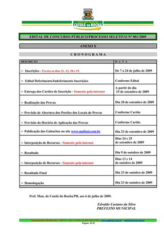 EDITAL DE CONCURSO PÚBLICO/PROCESSO SELETIVO No 001/2009

                                                   ANEXO X

                                           CRONOGRAMA
DESCRIÇÃO                                                                           D A T A


➣ Inscrições - Exceto os dias 11, 12, 18 e 19.                                      De 7 a 24 de julho de 2009


➣ Edital Deferimento/Indeferimento Inscrições                                       Conforme Edital

                                                                                    A partir do dia
➣ Entrega dos Cartões de Inscrição - Somente pela internet                          15 de setembro de 2009


➣ Realização das Provas                                                             Dia 20 de setembro de 2009


➣ Previsão de Abertura dos Portões dos Locais de Provas                             Conforme Cartão


➣ Previsão do Horário de Aplicação das Provas                                       Conforme Cartão

➣ Publicação dos Gabaritos no site www.multsai.com.br                               Dia 23 de setembro de 2009

                                                                                    Dias 24 e 25
➣ Interposição de Recursos - Somente pela internet                                  de setembro de 2009


➣ Resultado                                                                         Dia 9 de outubro de 2009
                                                                                    Dias 13 e 14
➣ Interposição de Recursos - Somente pela internet                                  de outubro de 2009


➣ Resultado Final                                                                   Dia 23 de outubro de 2009


➣ Homologação                                                                       Dia 23 de outubro de 2009



      Pref. Mun. de Catolé do Rocha/PB, aos 6 de julho de 2009.

                                                                     Edvaldo Caetano da Silva
                                                                     PREFEITO MUNICIPAL


       Organização e Realização: MULT - SAI : LTDA. (0..84) 3431.2303 – www.multsai.com.br – multsai@uol.com.br
                                                     Página: 42/42
 