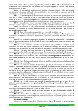 va em braile, dentre outras, no próprio requerimento, disposto no Anexo III, no ato da inscrição, de
acordo com a sua condição, não terá atendida sob qualquer hipótese ou alegação, uma eventual
solicitação no dia da prova;
        2.6.4.6 – A Solicitação de atendimento diferenciado, referida no subitem 2.6.4.4, será atendida
obedecendo a critérios de viabilidade e de razoabilidade, e será comunicada ao candidato quando da
confirmação do seu pedido de inscrição;
        2.6.4.7 - O candidato portador de deficiência participará do concurso em igualdade de condi-
ções com os demais candidatos, no que se refere ao conteúdo, à avaliação, ao horário, ao local de
aplicação da prova e à nota mínima exigida para todos os demais candidatos, caso o cargo pretendido,
matematicamente, não disponibilize número consignatório para fornecimento de vaga;
        2.6.4.8 - Os deficientes visuais que requererem prova em Braille, deverão levar, nos dias de
aplicação da prova, reglete e punção, para que suas respostas sejam dadas, também, em Braille;
        2.6.4.9 - O candidato se classificado na forma do disposto no presente Edital, poderá ser
submetido à avaliação de Equipe Multiprofissional da Prefeitura Municipal, por ocasião da
convocação para nomeação;
        2.6.4.10 - Para todos os efeitos, o candidato será convocado uma única vez;
        2.6.4.11 - O não comparecimento à avaliação de que trata o subitem 2.6.4.9, no prazo a ser
estabelecido em Edital de convocação, implicará ser o candidato considerado desistente do processo
seletivo;
        2.6.4.12 - Os candidatos considerados portadores de deficiência, se habilitados e classificados,
além de figurarem na lista geral de classificação do cargo para o qual optaram por concorrer, terão seus
nomes publicados em separado;
        2.6.4.13 - Caso o candidato não tenha sido qualificado como portador de deficiência ou sua
deficiência não tenha sido julgada compatível com as atribuições do cargo, este passará a concorrer
juntamente com os candidatos de ampla concorrência, observada a rigorosa ordem de classificação;
        2.6.4.14 - As vagas reservadas a portadores de deficiências não preenchidas reverterão aos
demais candidatos habilitados de ampla concorrência, observada a ordem classificatória do cargo;
        2.6.4.15 - Os candidatos portadores de deficiência que não atenderem aos dispositivos deste
edital, dentro do período das inscrições, serão considerados como não portadores de deficiência, não
terão provas preparadas, seja qual for o motivo alegado, estando impossibilitado ou não de fazer a
prova;
        2.6.4.16 - Será eliminado da lista de deficientes o candidato cuja deficiência assinalada na ficha
de inscrição não seja constatada;
        2.6.4.17 - O candidato portador de deficiência que, no ato da inscrição não declarar essa
condição, conforme as disposições deste Edital, não poderão interpor recurso em favor de sua situação;
        2.6.4.18 - Após a aprovação em concurso público, no prazo de até 05 (cinco) dias contados da
publicação do ato de convocação para provimento do cargo, os candidatos aprovados poderão ser
submetidos à perícia médica, para verificação da compatibilidade de sua deficiência com o exercício
das atribuições do cargo ou emprego;
        2.6.4.19 - A perícia será realizada no órgão médico designado pela Prefeitura Municipal,
preferencialmente, por especialista na área da deficiência de cada candidato, devendo o laudo ser
proferido no prazo de 5 (cinco) dias contados do respectivo exame;
        2.6.4.20 - Se a perícia concluir pela inaptidão do candidato, constituir-se-á no prazo de cinco
(05) dias, junta médica para nova inspeção, da qual poderá participar profissional (is) indicado (s) pelo
interessado;
        2.6.4.21 - A indicação de um profissional ou de profissionais pelo interessado, deverá ser feita
no prazo de 5 (cinco) dias contados da ciência do laudo referido;
        2.6.4.22 - A junta médica deverá apresentar conclusão no prazo de cinco dias contados da
realização do exame;
        2.6.4.23 - O candidato, cuja deficiência não for configurada, ou quando esta for considerada
incompatível com a função a ser desempenhada, será desclassificado, não cabendo qualquer recurso da
decisão proferida pela junta médica.
        2.7 - Dos Programas:
        » Os roteiros, parte integrante deste Edital, disposto no Anexo II, contendo os programas para

         Organização e Realização: MULT - SAI : LTDA. (0..84) 3431.2303 – www.multsai.com.br – multsai@uol.com.br
                                                        Página: 6/42
 