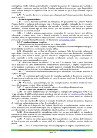 orientação de estudo, poderão, eventualmente, contemplar às questões das respectivas provas, total ou
parcialmente, expostos no local de inscrição, ficando a reprodução dos mesmos a cargo do candidato,
sendo proibido a doação em cópia individual ou total dos mesmos por parte da prefeitura ou empresa
responsável.
        2.7.1 - As questões das provas aplicadas, especificamente de Português, prescindem da reforma
atual ortográfica.
        2.8 - Das Responsabilidades:
        2.8.1 - Todas as despesas decorrentes da participação em qualquer fase do Concurso Público/
Processo Seletivo, inclusive deslocamentos para os locais de inscrição e realização das provas, serão
de inteira responsabilidade dos candidatos, não cabendo à Prefeitura Municipal nem a empresa
realizadora, assumir nenhum tipo de ônus, mesmo que haja suspensão das provas por questões
administrativas ou demanda judicial.
        2.8.2 - É vedada a empresa organizadora e realizadora do concurso fornecer por telefone,
informações relativas a datas, locais e datas de realização de provas, cabendo, exclusivamente, ao
candidato, observar rigorosamente as disposições deste Edital e/ou suas alterações com as respectivas
publicações, notadamente as publicadas no site da empresa, www.multsai.com.br.
        2.9 - Procedimentos para Inscrição:
        » Independentemente do procedimento de inscrição escolhido:
        2.9.1 - A Ficha de Cadastro (Ficha de Inscrição), deverá ser cuidadosamente preenchida após a
leitura de todas as instruções constantes no presente Edital;
        2.9.2 - O candidato após verificar as informações apostas na Ficha de Inscrição, inclusive da
especifidade - quando for o caso, que são vagas oferecidas para fora da sede do município ou unidade
especificada, deve assinar a mesma, que será anexada ao comprovante do pagamento da respectiva
taxa, recebendo o recibo provisório de inscrição devidamente assinado pelo encarregado do
procedimento ou com autenticação mecânica;
        2.9.3 - Conforme disposto no subitem 2.2.5, do item 2, do presente Edital, a partir do terceiro
dia da publicação do Edital de Deferimento e Indeferimento de Inscrições, a empresa fica proibida de
enviar qualquer confirmação, assim como de receber qualquer solicitação de confirmação, cessando
então o processo de inscrição para impressão dos cartões de confirmação de inscrição;
        2.9.4 - O Candidato será inteiramente responsável pelas informações e declarações prestadas na
Ficha de Inscrição;
        2.9.5 - A competência pelo deferimento das inscrições realizadas é da empresa responsável,
ficando convencionado que a não manifestação por parte da mesma, implica no deferimento de todas
as inscrições requeridas;
        2.9.6 - Verificada, a qualquer tempo, que uma inscrição recebida não atende a todas as condi-
ções estabelecidas no presente Edital, será cancelada;
        2.9.7 - A taxa recolhida no ato de inscrição, não será devolvida por hipótese alguma.
        2.10 - Dos Cartões de Confirmação de Inscrição:
        2.10.1 - Os cartões de Identificação e Confirmação de Inscrição serão entregues a partir do dia
15 de setembro de 2009, exclusivamente através da internet, via site www.multsai.com.br, mediante
solicitação do candidato, através do campo específico, com acesso ao mesmo através do número de
inscrição do candidato, contendo:
        a) Nome do candidato; b) Número da inscrição do candidato; c) Local de realização da prova;
d) Horário de realização da prova; e) Sala de realização da prova;
        2.10.2 - No ato da impressão do Cartão de Identificação, o candidato deve conferir todos os
dados do mesmo para, se constatado algum erro de impressão ou processamento, solicitar via e-mail,
providências para a(s) competente(s) alteração (es) e recebimento de novo Cartão, se for o caso;
        2.10.3 - Uma (s) eventual (is) alteração (es) poderá (ao) ser (em) solicitada (s) por ocasião de
realização da prova ao fiscal de sala, o qual deve efetuar o registro do fato no Boletim de ocorrência
para posterior retificação ou retificações;
        2.10.4 - A empresa não sofrerá qualquer tipo de responsabilidade caso o Cartão de Confirmação
de Inscrição não seja resgatado em tempo hábil pelo candidato, por qualquer motivo técnico ou
pessoal.
        2.10.5 - O envio de correspondência (s) pessoal (is) por parte da empresa organizadora para o

        Organização e Realização: MULT - SAI : LTDA. (0..84) 3431.2303 – www.multsai.com.br – multsai@uol.com.br
                                                       Página: 7/42
 