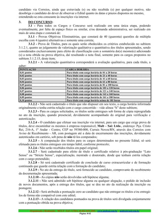 candidato via Correios, ainda que extraviada (s) ou não recebida (s) por qualquer motivo, não
desobriga o candidato do dever de observar o Edital quanto às datas e prazos dispostos no mesmo,
estendendo-se esta consoante às inscrições via internet.
3.      DO CONCURSO:
        3.1 - Para todos os Cargos o Concurso será realizado em uma única etapa, podendo
eventualmente, por falta de espaço físico ou similar, e/ou demanda administrativa, ser realizado em
mais de uma etapa e constará de:
        3.1.1 - Provas Objetivas Eliminatórias, que constará de 40 (quarenta) questões de múltipla
escolha com 4 (quatro) alternativas e somente uma correta;
        3.1.2 - Prova de Títulos, para os quais serão obedecidos os critérios estabelecido no subitem
3.1.2.1, quanto ao julgamento de valorização qualitativa e quantitativa dos títulos apresentados, sendo
considerados exclusivamente para efeito de classificação com a somatória do(s) mesmo(s) adicionado
(s) a nota obtida na prova objetiva, daí resultando a nota final, somente para os cargos propostos no
subitem 3.1.2.15, deste item;
        3.1.2.1 - A valorização quantitativa corresponderá a avaliação qualitativa, para cada título, a
saber:
PONTUAÇÃO                                  CARGA HORÁRIA
0,01 pontos                                Para título com carga horária de 01 a 20 horas
0,02 pontos                                Para título com carga horária de 21 a 40 horas
0,03 pontos                                Para título com carga horária de 41 a 60 horas
0,04 pontos                                Para título com carga horária de 61 a 80 horas
0,05 pontos                                Para título com carga horária de 81 a 100 horas
0,06 pontos                                Para título com carga horária de 101 a 120 horas
0,07 pontos                                Para título com carga horária de 121 a 140 horas
0,08 pontos                                Para título com carga horária de 141 a 160 horas
0,09 pontos                                Para título com carga horária de 161 a 180 horas
0,10 pontos                                Para título com carga horária acima de 181 horas
         3.1.2.2 - Não será cadastrado o título que não dispuser em seu texto, a carga horária informada
originalmente e tenha estrita relação com o cargo concorrido – vide alínea “h” deste subitem;
         3.1.2.3 - Para os cargos solicitados, os títulos serão entregues sob forma de cópia reprografada
no ato da inscrição, quando presencial, devidamente acompanhado do original para verificação e
autenticação;
         3.1.2.4 - O candidato que efetuar sua inscrição via internet, para um cargo que exige prova de
títulos, deve encaminhar os mesmos à empresa responsável, Mult – Sai: Ltda., endereço: Pça. Cristo
Rei, 216-A, 1o Andar - Centro, CEP no 59380-000, Currais Novos/RN, através dos Correios com
Aviso de Recebimento - AR, com postagem até a data de encerramento das inscrições, devidamente
autenticadas em cartório, sob pena de não tê-los computados;
         3.1.2.5 - A computação dos títulos para os cargos determinados no presente Edital, só será
efetuada para os títulos entregues em tempo hábil, conforme protocolo;
         3.1.2.6 - Não serão recebidos títulos em papel original;
         3.1.2.7 - Será cadastrado para efeito de título o certificado relativo à pós-graduação “Lato
Sensu” ou “Stricto Sensu”, especialização, mestrado e doutorado, desde que tenham estrita relação
com o cargo pretendido;
         3.1.2.8 - Só será cadastrado certificado de conclusão de curso extracurricular e de formação
continuada que guarde estrita relação com a formação do candidato;
         3.1.2.9 - No ato da entrega do título, será fornecido ao candidato, comprovante de recebimento
da documentação apresentada;
         3.1.2.10 - As cópias não serão devolvidas sob hipótese alguma;
         3.1.2.11 - Não será admitido sob hipótese alguma ou qualquer alegação, o pedido de inclusão
de novos documentos, após a entrega dos títulos, que se deu no ato da realização da inscrição ou
postagem;
         3.1.2.12 - Será atribuída a pontuação zero ao candidato que não entregar os títulos e/ou entregá-
los de forma não compatível com este edital;
         3.1.2.13 - A relação dos candidatos pontuados na prova de títulos será divulgada conjuntamente
com a pontuação obtida na prova objetiva;

         Organização e Realização: MULT - SAI : LTDA. (0..84) 3431.2303 – www.multsai.com.br – multsai@uol.com.br
                                                        Página: 8/42
 