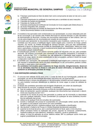 b) Fotocópia autenticada do título de eleitor bem como comprovante de estar em dia com a Justi-
          ça Eleitoral.
       c) Fotocópia autenticada do certificado de reservista para o candidato do sexo masculino.
       d) Fotocópia da Carteira de Identidade.
       e) Fotocópia do Cartão do CPF.
       f) Fotocópia autenticada do Certificado de Conclusão do Curso exigido pelo Edital (Anexo I).
       g) 02 (duas) fotografias 3X4, recentes.
       h) Fotocópia autenticada da Certidão de Nascimento dos filhos que possuir.
       i) Outros documentos listados no ato convocatório.

6.4.   A investidura dos aprovados será condicionada à sua apresentação, no prazo estipulado pelo edi-
       tal de convocação a ser baixado pelo Prefeito Municipal de General Sampaio ou pelo Secretário
       de Administração do Município, munidos dos documentos relacionados no item anterior, bem co-
       mo de outros exigidos em Lei, enumerados por ocasião da convocação.
6.5.   Convocado para apresentar os documentos necessários para investidura, conforme item “2.2.”, o
       candidato que não possuir a habilitação legal e idade exigida para o exercício do Cargo, poderá
       requerer, por escrito, ao Prefeito Municipal de General Sampaio, para que seja reclassificado,
       passando a figurar na última posição da lista de classificação dos classificados, relativa ao cargo
       para o qual prestou o concurso, e assim sucessivamente quanto aos candidatos que venham a ser
       convocados e peçam reclassificação.
6.6.   A reclassificação prevista no item anterior somente poderá ser requerida uma vez, pelo candidato
       aprovado. Na próxima convocação para apresentar os documentos necessários à nomeação e
       posse, conforme item “2.6.”, o candidato que não apresentar a habilitação legal exigida para o
       exercício do cargo, dentro do prazo estabelecido no ato convocatório, perderá o direito de ocupar
       o cargo para o qual concorreu.
6.7.   O candidato que, convocado, não apresentar a habilitação legal exigida para o exercício do cargo e
       não requerer a reclassificação dentro do prazo estabelecido no ato convocatório, perderá o direito
       de ocupar o cargo para o qual concorreu.
6.8.   Os candidatos convocados para o exercício do Cargo deverão, obrigatoriamente, desenvol-
       ver as atividades descritas no Anexo V, sob pena de serem eliminados, na hipótese de não
       aceitarem as atribuições previstas do Cargo.

7. DAS DISPOSIÇÕES GERAIS E FINAIS

7.1.    O concurso terá validade de 02 (dois) anos, a contar da data de sua homologação, podendo ser
        prorrogado, por ato da Administração Municipal, uma única vez, por igual período.
7.2.    A diferença entre o número de aprovados e o de convocados constituir-se-á em cadastro de reser-
        va, para substituir eventuais desistências ou abertura de novas vagas no prazo de validade do
        concurso.
7.3.    A relação dos candidatos aprovados será divulgada oficialmente, em ordem de classificação.
7.4.    Será excluído do concurso, a qualquer momento, o candidato que:
       a) fixar em qualquer documento (inclusive na ficha de inscrição) declaração falsa ou inexata;
       b) deixar de apresentar, quando solicitado, quaisquer dos documentos que comprovem o atendi-
            mento aos requisitos do item “2.6.”;
       c) ausentar-se do recinto da prova sem permissão ou praticar ato de incorreção ou descortesia
            para com qualquer Aplicador, Fiscal, Coordenador (ou quaisquer de seus auxiliares) incumbi-
            dos da realização das provas;
       d) utilizar-se de qualquer fonte de consultas não autorizadas;
       e) durante a realização das provas for surpreendido em comunicação verbal, escrita, eletrônica,
            por gestos ou de qualquer outra forma com outro candidato;
       f) quebrar o sigilo da prova, mediante qualquer sinal, que possibilite a identificação;
       g) não devolver o Caderno de Provas e o Cartão-Resposta devidamente assinados;
       h) ausentar-se do local de prova, sem o acompanhamento do fiscal, após o início da prova;
       i) utilizar processos ilícitos na realização das provas, segundo se comprovar, posteriormente,
            mediante análise por meio eletrônico, estatístico, mecânico, visual ou grafotécnico;
       j) utilizar, no local de aplicação da prova, telefone celular, BIP ou quaisquer outros meios que
            sugiram possibilidade de comunicação;
                                                     10
 