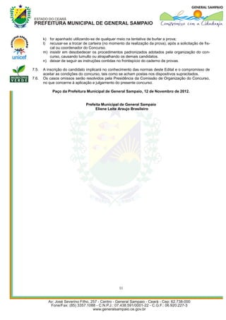 k) for apanhado utilizando-se de qualquer meio na tentativa de burlar a prova;
       l) recusar-se a trocar de carteira (no momento da realização da prova), após a solicitação de fis-
          cal ou coordenador do Concurso.
       m) insistir em desobedecer os procedimentos padronizados adotados pela organização do con-
          curso, causando tumulto ou atrapalhando os demais candidatos.
       n) deixar de seguir as instruções contidas no frontispício do caderno de provas.

7.5.   A inscrição do candidato implicará no conhecimento das normas deste Edital e o compromisso de
       aceitar as condições do concurso, tais como se acham postas nos dispositivos supracitados.
7.6.   Os casos omissos serão resolvidos pela Presidência da Comissão de Organização do Concurso,
       no que concerne à aplicação e julgamento do presente concurso.

            Paço da Prefeitura Municipal de General Sampaio, 12 de Novembro de 2012.


                                Prefeita Municipal de General Sampaio
                                     Eliene Leite Araujo Brasileiro




                                                   11
 