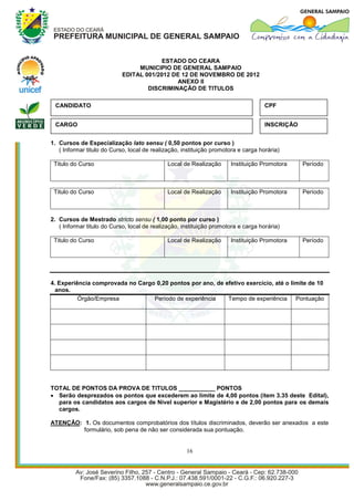 ESTADO DO CEARA
                                 MUNICIPIO DE GENERAL SAMPAIO
                            EDITAL 001/2012 DE 12 DE NOVEMBRO DE 2012
                                             ANEXO II
                                    DISCRIMINAÇÃO DE TITULOS

 CANDIDATO                                                                          CPF


 CARGO                                                                              INSCRIÇÃO


1. Cursos de Especialização lato sensu ( 0,50 pontos por curso )
   ( Informar titulo do Curso, local de realização, instituição promotora e carga horária)

 Titulo do Curso                              Local de Realização     Instituição Promotora     Período



 Titulo do Curso                              Local de Realização     Instituição Promotora     Período



2. Cursos de Mestrado stricto sensu ( 1,00 ponto por curso )
   ( Informar titulo do Curso, local de realização, instituição promotora e carga horária)

 Titulo do Curso                              Local de Realização     Instituição Promotora     Período




4. Experiência comprovada no Cargo 0,20 pontos por ano, de efetivo exercício, até o limite de 10
  anos.
          Órgão/Empresa           Período de experiência    Tempo de experiência Pontuação




TOTAL DE PONTOS DA PROVA DE TITULOS ___________ PONTOS
 Serão desprezados os pontos que excederem ao limite de 4,00 pontos (item 3.35 deste Edital),
  para os candidatos aos cargos de Nível superior e Magistério e de 2,00 pontos para os demais
  cargos.

ATENÇÃO: 1. Os documentos comprobatórios dos títulos discriminados, deverão ser anexados a este
         formulário, sob pena de não ser considerada sua pontuação.


                                                     16
 
