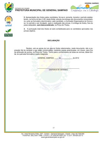 2. Apresentação dos títulos pelos candidatos, far-se-á, somente, durante o período estabe-
            lecido, na forma do item 3.26, deste Edital, através da entrega dos documentos comprobató-
            rio, junto ao formulário discriminativo, pelo candidato, a Comissão Organizadora do Concur-
            so, no período a ser divulgado, após a realização das provas. A entrega de títulos, fora do
            prazo estipulado, será desconsiderada, na Prova de Títulos.

            3. A pontuação total dos títulos só será contabilizada para os candidatos aprovados nas
            provas objetiva.




                                           DECLARAÇÃO



                 Declaro, sob as penas da Lei, que os títulos relacionados, neste documento, são a ex-
pressão fiel da verdade e que estão comprovados, mediante copias autenticadas, em Anexo, para fins
de atribuição de pontos, na Prova de Títulos. Tenho pleno conhecimento de todas as normas, deste Edi-
tal, do qual este formulário é parte integrante.

                              GENERAL SAMPAIO, ____ de ____________ de 2012




                             _____________________________________________
                                         (assinatura do candidato)




                                                  17
 