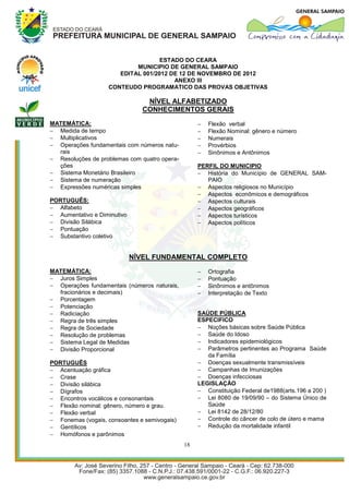 ESTADO DO CEARA
                           MUNICIPIO DE GENERAL SAMPAIO
                      EDITAL 001/2012 DE 12 DE NOVEMBRO DE 2012
                                       ANEXO III
                   CONTEUDO PROGRAMATICO DAS PROVAS OBJETIVAS

                                NÍVEL ALFABETIZADO
                               CONHECIMENTOS GERAIS
MATEMÁTICA:                                           Flexão verbal
 Medida de tempo                                     Flexão Nominal: gênero e número
 Multiplicativos                                     Numerais
 Operações fundamentais com números natu-            Provérbios
  rais                                                Sinônimos e Antônimos
 Resoluções de problemas com quatro opera-
  ções                                             PERFIL DO MUNICIPIO
 Sistema Monetário Brasileiro                      História do Município de GENERAL SAM-
 Sistema de numeração                                PAIO
 Expressões numéricas simples                      Aspectos religiosos no Município
                                                    Aspectos econômicos e demográficos
PORTUGUÊS:                                          Aspectos culturais
 Alfabeto                                          Aspectos geográficos
 Aumentativo e Diminutivo                          Aspectos turísticos
 Divisão Silábica                                  Aspectos políticos
 Pontuação
 Substantivo coletivo


                             NÍVEL FUNDAMENTAL COMPLETO
MATEMÁTICA:                                           Ortografia
 Juros Simples                                       Pontuação
 Operações fundamentais (números naturais,           Sinônimos e antônimos
  fracionários e decimais)                            Interpretação de Texto
 Porcentagem
 Potenciação
 Radiciação                                       SAÚDE PÚBLICA
 Regra de três simples                            ESPECIFICO
 Regra de Sociedade                                Noções básicas sobre Saúde Pública
 Resolução de problemas                            Saúde do Idoso
 Sistema Legal de Medidas                          Indicadores epidemiológicos
 Divisão Proporcional                              Parâmetros pertinentes ao Programa Saúde
                                                      da Família
PORTUGUÊS                                           Doenças sexualmente transmissíveis
 Acentuação gráfica                                Campanhas de Imunizações
 Crase                                             Doenças infecciosas
 Divisão silábica                                 LEGISLAÇÃO
 Dígrafos                                          Constituição Federal de1988(arts.196 a 200 )
 Encontros vocálicos e consonantais                Lei 8080 de 19/09/90 – do Sistema Único de
 Flexão nominal: gênero, número e grau.              Saúde
 Flexão verbal                                     Lei 8142 de 28/12/80
 Fonemas (vogais, consoantes e semivogais)         Controle do câncer de colo de útero e mama
 Gentílicos                                        Redução da mortalidade infantil
 Homófonos e parônimos
                                              18
 