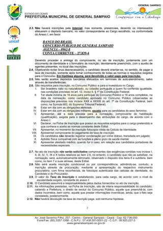 2.3. Não haverá inscrições pela Internet, mas somente, presenciais, devendo os interessados
      efetuarem o depósito bancário, no valor correspondente ao Cargo escolhido, na conformidade
      do Anexo I, em favor:

             BANCO DO BRASIL
             CONCURSO PÚBLICO DE GENERAL SAMPAIO
             AGENCIA – 0962-8
             CONTA CORRENTE – 27.839-4

      Devendo proceder a entrega do comprovante, no ato da inscrição, juntamente com um
      documento de identidade e o formulário de inscrição, devidamente preenchido, com o auxilio de
      agentes presentes, no local das inscrições.
 2.4. Objetivando evitar ônus desnecessários, o candidato deverá orientar-se, no sentido, de pagar a
      taxa de inscrição, somente após tomar conhecimento de todas as normas e requisitos exigidos
      para o Concurso. Em hipótese alguma, será devolvido o valor pago pela inscrição.
 2.5. Não serão aceitos depósitos bancários efetuados em terminais de auto-atendimento, salvo
      através de transferências.
 2.6. São requisitos para inscrição, no Concurso Público e para a investidura no Cargo:
       I. Ser brasileiro nato ou naturalizado, ou cidadão português a quem foi conferida igualdade,
           nas condições previstas no art. 12, inciso II, § 1º da Constituição Federal;
      II. Ter idade mínima de 16 anos para participar do Concurso Público e 18 anos completos, na
           data da nomeação, como candidato aprovado no Concurso Público (observadas as
           disposições previstas nos incisos XXX e XXXIII do art. 7º da Constituição Federal, bem
           como, na Sumula 683, do Supremo Tribunal Federal).
     III. Estar em dia com as obrigações eleitorais.
     IV. Estar em dia com as obrigações militares, exceto para os candidatos do sexo feminino;
      V. Apresentar, até a data prevista para a nomeação, comprovante de habilitação
           (qualificação), exigida para o desempenho das atribuições do cargo, de acordo com o
           Anexo I;
     VI. Declarar, na Ficha de Inscrição que possui os requisitos exigidos para o cargo pretendido e
           que conhece e aceita as normas constante deste Edital.
    VII. Apresentar, no momento da inscrição fotocopia nítida da Cédula de Identidade.
   VIII. Apresentar comprovante do pagamento da taxa de inscrição.
     IX. Os candidatos não deverão registrar condenação por crime doloso, transitada em julgado.
      X. Aptidão física compatível com as funções e pleno gozo da saúde mental;
     XI. Apresentar atestado médico, quando for o caso, em relação aos candidatos portadores de
           necessidades especiais.

  2.7. No ato da inscrição não serão solicitados comprovantes das exigências contidas nos incisos I,
       II, III, IV, V, IX e X todos relativos ao item 2.6, no entanto, o candidato que não as satisfizer, na
       nomeação, será, automaticamente eliminado, observado o disposto dos itens 6 e subitens, bem
       como, no item 7 e suas alíneas, deste Edital.
  2.8. Não será aceita inscrição condicional ou por correspondência, admitindo-se, contudo, a
       inscrição através de procuração, mediante a apresentação do respectivo instrumento
       procuratório, com firma reconhecida, de fotocópia autenticada das cédulas de identidade, do
       Candidato e do Procurador.
  2.9. O valor da Taxa de Inscrição é estabelecido, para cada cargo, de acordo com o nível de
          escolaridade exigido, constante do anexo I:
2.10. O Candidato assumirá a responsabilidade pelos dados fornecidos no ato da inscrição.
2.11. As informações prestadas, na Ficha de Inscrição, são de inteira responsabilidade do candidato,
       cabendo a Prefeitura, o direito de excluir do Concurso Público, aquele que preenchê-la, com
       dados incorretos, bem como, aquele que prestar informações inverídicas, ainda, que o fato seja
       constatado, posteriormente.
2.12. Não haverá devolução da taxa de inscrição paga, sob nenhuma hipótese.


                                                   2
 