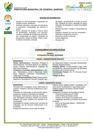 NOÇÕES DE INFORMATICA

   Noções de microcomputador; dispositivos de              da página; características e modos de exibi-
    entrada e saída, periféricos;                           ção; utilização do Zoom; utilização da régua;
   Ambiente Windows; execução de aplicativos               utilização de cabeçalho e rodapé; formatação
    e acessórios; manipulação de arquivos e                 no Word;
    pastas;                                                Noções de Excel - criação e manipulação de
   Word; utilização de janelas e menus; barra              tabelas.
    de ferramentas; operações com arquivos;                Noções a respeito de vírus de computador –
    criação e utilização de modelos de documen-             Definição e programas antivírus.
    tos; configuração de página; impressão de              Noções de acesso à Internet.
    documentos; edição de textos; voltar e repe-           Correio Eletrônico.
    tir últimos comandos; exibição                         Windows XP.




                              CONHECIMENTOS ESPECIFICOS
                                           GRUPO I
                                 ATIVIDADES DE NÍVEL SUPERIOR

                                 CARGO: ADMINISTRADOR PÚBLICO
ESPECIFICO
Direito Administrativo: Entidades Políticas e     do; Orçamento Público; Execução Orçamentária;
Administrativas; Princípios Básicos da Adminis-   Receita; Despesa Pública.
tração; Poderes Administrativos; Espécies de      Controle Interno: Fundamentação Legal; Enfo-
Atos Administrativos;                             que Sistêmico; Operacionalização das Atividades
Licitações e Contratos Administrativos: Licita-   do Sistema do Controle Interno.
ção – Modalidades, Limites e Dispensas; Habili-   Constituição Federal: Art. 37; Emenda Consti-
tação; Registros Cadastrais; Procedimento e       tucional nº 19.
Julgamento; Contratos.                            Código de Ética
Lei de Responsabilidade Fiscal: Pressupostos,
Objetivos e Abrangência; Receita Corrente Liqui-

                                       CARGO: ASSISTENTE SOCIAL
ESPECÍFICO                                           Política Social: relação estado / sociedade; con-
Processos de investigação social; elaboração de      texto atual e neoliberalismo; seguridade social.
projetos, métodos e técnicas qualitativas e quan-    Políticas Públicas de Saúde e Saúde Pública
titativas;                                           LEGISLAÇÃO
Propostas de intervenção na área social: planos,     Legislação do Sistema de Previdência Social;
programas, projetos e atividades de trabalho;        - Emenda Constitucional Nº 20/98.
Estratégias, instrumentos e técnicas de interven-    - LOAS; Política de Saúde e SUS.
ção: abordagem individual, trabalho com grupos,      -    Estatuto da Criança e do Adolescente
trabalho com redes, trabalho com famílias e do-      - Legislação referente à profissão do Assisten-
cumentação;                                          te Social;
Estratégias de trabalho institucional: conceitos de  - Norma de Operação Básica – NOB/SUAS
instituição; uso de recursos institucionais e co-    - Código de Ética
munitários;                                          - Estatuto do Idoso
Programas educativos e promoção de saúde;




                                                   20
 