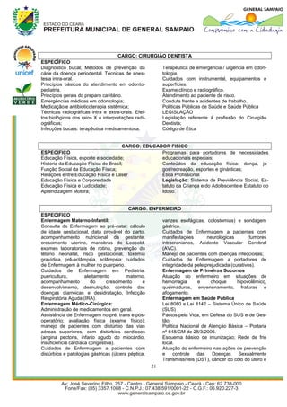 CARGO: CIRURGIÃO DENTISTA
ESPECÍFICO
Diagnóstico bucal; Métodos de prevenção da          Terapêutica de emergência / urgência em odon-
cárie da doença periodental. Técnicas de anes-      tologia.
tesia intra-oral.                                   Cuidados com instrumental, equipamentos e
Princípios básicos do atendimento em odonto-        superfícies.
pediatria.                                          Exame clínico e radiográfico.
Princípios gerais do preparo cavitário.             Atendimento ao paciente de risco.
Emergências médicas em odontologia;                 Conduta frente a acidentes de trabalho.
Medicação e antibioticoterapia sistêmica;           Políticas Públicas de Saúde e Saúde Pública
Técnicas radiográficas intra e extra-orais. Efei-   LEGISLAÇÃO
tos biológicos dos raios X e interpretações radi-   Legislação referente à profissão do Cirurgião
ográficas;                                          Dentista;
Infecções bucais: terapêutica medicamentosa;        Código de Ética


                                     CARGO: EDUCADOR FISICO
ESPECIFICO                                        Programas para portadores de necessidades
Educação Física, esporte e sociedade;             educacionais especiais;
Historia da Educação Física do Brasil;            Conteúdos da educação física: dança, jo-
Função Social da Educação Física;                 gos/recreação, esportes e ginásticas;
Relações entre Educação Física e Laser            Ética Profissional
Educação Física e Corporeidade                    Legislação: Sistema de Previdência Social, Es-
Educação Física e Ludicidade;                     tatuto da Criança e do Adolescente e Estatuto do
Aprendizagem Motora;                              Idoso.


                                         CARGO: ENFERMEIRO
ESPECIFICO
Enfermagem Materno-Infantil:                              varizes esofágicas, colostomias) e sondagem
Consulta de Enfermagem ao pré-natal: cálculo              gástrica.
de idade gestacional, data provável do parto,             Cuidados de Enfermagem a pacientes com
acompanhamento nutricional da gestante,                   manifestações        neurológicas       (tumores
crescimento uterino, manobras de Leopold,                 intracranianos, Acidente Vascular Cerebral
exames laboratoriais de rotina, prevenção do              (AVC).
tétano neonatal, risco gestacional, toxemia               Manejo de pacientes com doenças infecciosas;
gravídica, prê-eclâmpsia, eclâmpsia; cuidados             Cuidados de Enfermagem a portadores de
de Enfermagem à mulher no puerpério.                      integridade da pele prejudicada (curativos).
Cuidados de Enfermagem em Pediatria:                      Enfermagem de Primeiros Socorros
puericultura,        aleitamento         materno,         Atuação do enfermeiro em situações de
acompanhamento          do     crescimento       e        hemorragia      e      choque      hipovolêmico,
desenvolvimento, desnutrição, controle das                queimaduras, envenenamento, fraturas e
doenças diarréicas e desidratação, Infecção               afogamento.
Respiratória Aguda (IRA).                                 Enfermagem em Saúde Pública
Enfermagem Médico-Cirúrgica:                              Lei 8080 e Lei 8142 – Sistema Único de Saúde
Administração de medicamentos em geral.                   (SUS)
Assistência de Enfermagem no pré, trans e pós-            Pactos pela Vida, em Defesa do SUS e de Ges-
operatório; avaliação física (exame físico);              tão.
manejo de pacientes com distúrbio das vias                Política Nacional de Atenção Básica – Portaria
aéreas superiores, com distúrbios cardíacos               nº 648/GM de 28/3/2006.
(angina pectoris, infarto agudo do miocárdio,             Esquema básico de imunização; Rede de frio
insuficiência cardíaca congestiva).                       local.
Cuidados de Enfermagem a pacientes com                    Atuação do enfermeiro nas ações de prevenção
distúrbios e patologias gástricas (úlcera péptica,        e    controle   das     Doenças    Sexualmente
                                                          Transmissíveis (DST), câncer do colo do útero e
                                                     21
 