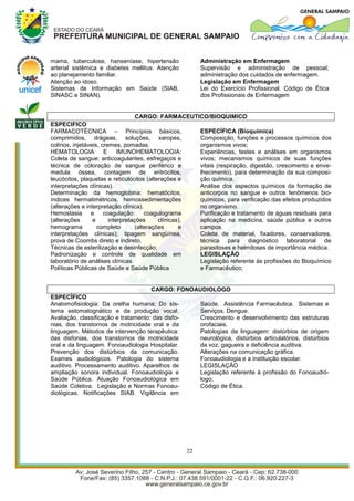 mama, tuberculose, hanseníase, hipertensão                     Administração em Enfermagem
arterial sistêmica e diabetes mellitus. Atenção                Supervisão e administração de pessoal;
ao planejamento familiar.                                      administração dos cuidados de enfermagem.
Atenção ao idoso.                                              Legislação em Enfermagem
Sistemas de Informação em Saúde (SIAB,                         Lei do Exercício Profissional. Código de Ética
SINASC e SINAN).                                               dos Profissionais de Enfermagem


                                   CARGO: FARMACEUTICO/BIOQUIMICO
ESPECIFICO
FARMACOTÉCNICA – Princípios básicos,                           ESPECÍFICA (Bioquímica)
comprimidos, drágeas, soluções, xaropes,                       Composição, funções e processos químicos dos
colírios, injetáveis, cremes, pomadas.                         organismos vivos;
HEMATOLOGIA            E     IMUNOHEMATOLOGIA:                 Experiências, testes e análises em organismos
Coleta de sangue: anticoagulantes, esfregaços e                vivos; mecanismos químicos de suas funções
técnica de coloração de sangue periférico e                    vitais (respiração, digestão, crescimento e enve-
medula óssea, contagem de eritrócitos,                         lhecimento), para determinação da sua composi-
leucócitos, plaquetas e reticulócitos (alterações e            ção química.
interpretações clínicas).                                      Análise dos aspectos químicos da formação de
Determinação da hemoglobina: hematócitos,                      anticorpos no sangue e outros fenômenos bio-
índices hermatimétricos, hemossedimentações                    químicos, para verificação das efeitos produzidos
(alterações e interpretação clínica).                          no organismo.
Hemostasia e coagulação: coagulograma                          Purificação e tratamento de águas residuais para
(alterações       e      interpretações      clínicas),        aplicação na medicina, saúde pública e outros
hemograma           completo        (alterações      e         campos.
interpretações clínicas); tipagem sangüínea,                   Coleta de material, fixadores, conservadores,
prova de Coombs direto e indireto.                             técnica para diagnóstico laboratorial de
Técnicas de esterilização e desinfecção;                       parasitoses e helmitoses de importância médica.
Padronização e controle de qualidade em                        LEGISLAÇÃO
laboratório de análises clínicas.                              Legislação referente às profissões do Bioquímico
Políticas Públicas de Saúde e Saúde Pública                    e Farmacêutico;


                                      CARGO: FONOAUDIOLOGO
ESPECÍFICO
Anatomofisiologia: Da orelha humana; Do sis-       Saúde. Assistência Farmacêutica. Sistemas e
tema estomatognático e da produção vocal.          Serviços. Dengue.
Avaliação, classificação e tratamento: das disfo-  Crescimento e desenvolvimento das estruturas
nias, dos transtornos de motricidade oral e da     orofaciais.
linguagem. Métodos de intervenção terapêutica:     Patologias da linguagem: distúrbios de origem
das disfonias, dos transtornos de motricidade      neurológica, distúrbios articulatórios, distúrbios
oral e da linguagem. Fonoaudiologia Hospitalar.    da voz, gagueira e deficiência auditiva.
Prevenção dos distúrbios da comunicação.           Alterações na comunicação gráfica.
Exames audiológicos. Patologia do sistema          Fonoaudiologia e a instituição escolar.
auditivo. Processamento auditivo. Aparelhos de     LEGISLAÇÃO
ampliação sonora individual. Fonoaudiologia e      Legislação referente à profissão do Fonoaudió-
Saúde Pública. Atuação Fonoaudiológica em          logo;
Saúde Coletiva. Legislação e Normas Fonoau-        Código de Ética.
diológicas. Notificações SIAB. Vigilância em




                                                          22
 