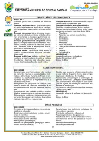 CARGOS: MÉDICO PSF E PLANTONISTA
ESPECÍFICO
Cuidados gerais com o paciente em medicina               Doenças reumáticas: artrite reumatóide, espon-
interna;                                                 diloartropatias, colagenoses, gota.
Doenças cardiovasculares: hipertensão arteri-            Doenças infecciosas e terapia antibiótica.
al, cardiopatia isquêmica, insuficiência cardíaca,       Distúrbios hidroeletrolíticos e ácido – básicos.
miocardiopatias e valvulopatias, arritmias cardía-       Exames complementares invasivos e não invasi-
cas;                                                     vos de uso corriqueiro na prática clínica diária.
Doenças pulmonares: asma brônquica e doen-               - Alcoolismo.
ça pulmonar obstrutiva crônica, embolia pulmo-           - Acidentes por animais peçonhentos;
nar, pneumonias e abscessos pulmonares, do-              - Obesidade;
ença pulmonar intersticial, hipertensão pulmonar;        - Dor torácica;
Doenças gastrointestinais e hepáticas: úlcera            - Dor lombar;
péptica, doenças intestinais inflamatórias e para-       - Ansiedade;
sitárias, diarréia, colelitíase e colecistite, pancre-   - Febre Reumática
atite, hepatites virais e hepatopatias tóxicas,          - Doenças sexualmente transmissíveis.
insuficiência hepática crônica;                          - AIDS.
Doenças renais: insuficiência renal aguda e              - Hepatite.
crônica, glomerulonefrites, síndrome neufrótica,         - Saúde Pública
litíase renal.                                           LEGISLAÇÃO
Doenças endócrinas: diabetes mellitus, hipoti-           Legislação referente à profissão do
reoidismo e hipertireodismo, tireoidite e nódulos        Médico Clínico Geral – PSF
tireoidianos, distúrbios das glândulas supra-            Código de Ética
renais, distúrbios das glândulas paratireóides;


                                       CARGO: NUTRICIONISTA
ESPECIFICO
Caracterização e conhecimento do valor nutritivo   Medidas para assegurar a higiene dos alimentos
de elementos naturais ou industrializados, desti-  e para melhoria do padrão técnico dos serviços
nados à alimentação humana, definidas a con-       de preparo e distribuição de refeições.
veniência e a oportunidade em que possam ser       Recebimento, armazenagem e distribuição de
ingeridos, resguardadas a integridade física e a   gêneros alimentícios. Condições recomendadas
saúde do consumidor.                               para ordenamento e manutenção de boas condi-
Planejamento de programas de nutrição com          ções de higiene das instalações destinadas aos
base na análise de carências alimentares e no      serviços de alimentação.
aproveitamento dos recursos dietéticos disponí-    Noções sobre o Programa Nacional de Alimenta-
veis.                                              ção Escolar – PNAE.
Procedimentos para melhoria protética, raciona-    LEGISLAÇÃO
lidade e economicidade de regimes alimentares.     Legislação referente à profissão do Nutricionis-
Elaboração de cardápios e dietas especiais, ob-    ta;
servando técnicas para a introdução de produtos    Código de Ética
naturais mais nutritivos e econômicos.


                                         CARGO: PSICOLOGO
ESPECÍFICO
Princípios e técnicas psicológicas no âmbito da     Características dos indivíduos portadores de
saúde e da educação;                                necessidades especiais;
Desenvolvimentos intelectuais, sociais e emoci-     Orientação profissional e educacional;
onais do indivíduo;                                 Aspectos psicológicos das gestantes;
Psicologia da personalidade;                        Postulações clínico-psicoanalíticos da neurose;
Reeducação escolar e familiar;                      Características clínicas das psicoses e esquizo-
Motivação da aprendizagem;                          frenias;
Métodos de planejamento pedagógico, treina-         Psicologia fenomenológica;
mento, ensino e avaliação;                          Técnicas psicoterápicas;
                                                23
 
