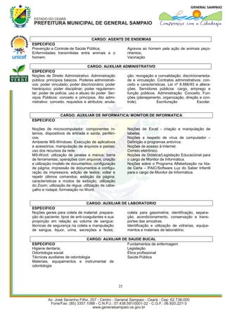 CARGO: AGENTE DE ENDEMIAS
ESPECIFICO
Prevenção e Controle de Saúde Pública;                      Agravos ao homem pela ação de animais peço-
Enfermidades transmitidas entre animais e o                 nhentos;
homem;                                                      Vacinação

                                  CARGO: AUXILIAR ADMINISTRATIVO
ESPECIFICO
Noções de Direito Administrativo. Administração             ção, revogação e convalidação; discricionarieda-
pública: princípios básicos. Poderes administrati-          de e vinculação. Contratos administrativos: con-
vos: poder vinculado; poder discricionário; poder           ceito e características. Lei nº 8.666/93 e altera-
hierárquico; poder disciplinar; poder regulamen-            ções. Servidores públicos: cargo, emprego e
tar; poder de polícia; uso e abuso do poder. Ser-           função públicos. Administração: Conceito. Fun-
viços Públicos: conceito e princípios. Ato admi-            ções (planejamento, organização, direção e con-
nistrativo: conceito, requisitos e atributos; anula-        trole).           Escrituração           Escolar.


                 CARGO: AUXILIAR DE INFORMATICA/ MONITOR DE INFORMATICA
ESPECIFICO

Noções de microcomputador: componentes in-                  Noções de Excel - criação e manipulação de
ternos, dispositivos de entrada e saída, periféri-          tabelas.
cos;                                                        Noções a respeito de vírus de computador –
Ambiente MS-Windows: Execução de aplicativos                Definição e programas antivírus.
e acessórios; manipulação de arquivos e pastas;             Noções de acesso à Internet.
uso dos recursos da rede.                                   Correio eletrônico.
MS-Word; utilização de janelas e menus; barra               Noções de Didática/Legislação Educacional para
de ferramentas; operações com arquivos; criação             o cargo de Monitor de Informática.
e utilização modelo de documentos; configuração             Noções sobre o Programa Alfabetização na Ida-
de página; impressão de documentos e configu-               de Certa – PAIC/Software Luz do Saber Infantil
ração da impressora; edição de textos; voltar e             para o cargo de Monitor de Informática.
repetir últimos comandos; exibição da página;
características e modos de exibição; utilização
do Zoom; utilização da régua; utilização de cabe-
çalho e rodapé; formatação no Word;


                                 CARGO: AUXILIAR DE LABORATORIO
ESPECIFICO
Noções gerais para coleta de material: prepara-    coleta para gasometria; identificação, separa-
ção do paciente; tipos de anti-coagulantes e sua   ção, acondicionamento, conservação e trans-
proporção em relação ao volume de sangue;          portes das amostras.
técnicas de segurança na coleta e manipulação      Identificação e utilização de vidrarias, equipa-
de sangue, liquor, urina, secreções e fezes;       mentos e materiais de laboratório.

                                CARGO: AUXILIAR DE SAUDE BUCAL
ESPECIFICO                                        Fundamentos de enfermagem
Higiene dentaria;                                 Legislação
Odontologia social                                Ética profissional
Técnicas auxiliares de odontologia                Saúde Pública
Materiais, equipamentos e instrumental de
odontologia




                                                       25
 