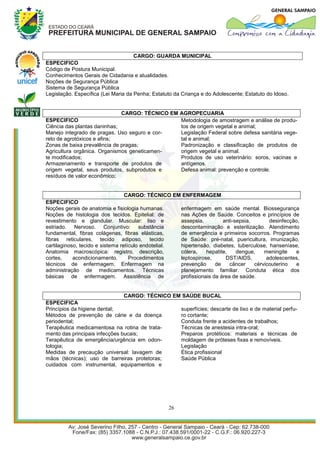 CARGO: GUARDA MUNICIPAL
ESPECIFICO
Código de Postura Municipal.
Conhecimentos Gerais de Cidadania e atualidades.
Noções de Segurança Pública
Sistema de Segurança Pública
Legislação. Específica (Lei Maria da Penha; Estatuto da Criança e do Adolescente; Estatuto do Idoso.


                              CARGO: TÉCNICO EM        AGROPECUARIA
ESPECIFICO                                             Metodologia de amostragem e análise de produ-
Ciência das plantas daninhas;                          tos de origem vegetal e animal;
Manejo integrado de pragas. Uso seguro e cor-          Legislação Federal sobre defesa sanitária vege-
reto de agrotóxicos e afins;                           tal e animal;
Zonas de baixa prevalência de pragas;                  Padronização e classificação de produtos de
Agricultura orgânica. Organismos geneticamen-          origem vegetal e animal.
te modificados;                                        Produtos de uso veterinário: soros, vacinas e
Armazenamento e transporte de produtos de              antígenos.
origem vegetal, seus produtos, subprodutos e           Defesa animal: prevenção e controle.
resíduos de valor econômico;


                                  CARGO: TÉCNICO EM ENFERMAGEM
ESPECIFICO
Noções gerais de anatomia e fisiologia humanas.      enfermagem em saúde mental. Biossegurança
Noções de histologia dos tecidos. Epitelial: de      nas Ações de Saúde. Conceitos e princípios de
revestimento e glandular. Muscular: liso e           assepsia,         anti-sepsia,       desinfecção,
estriado. Nervoso. Conjuntivo: substância            descontaminação e esterilização. Atendimento
fundamental, fibras colágenas, fibras elásticas,     de emergência e primeiros socorros. Programas
fibras reticulares, tecido adiposo, tecido           de Saúde: pré-natal, puericultura, imunização,
cartilaginoso, tecido e sistema retículo endotelial. hipertensão, diabetes, tuberculose, hanseníase,
Anatomia macroscópica: registro, descrição,          cólera,    hepatite,    dengue,    meningite   e
cortes,     acondicionamento.       Procedimentos    leptospirose,      DST/AIDS,        adolescentes,
técnicos de enfermagem. Enfermagem na                prevenção      de    câncer    cérvicouterino  e
administração de medicamentos. Técnicas              planejamento familiar. Conduta ética dos
básicas de enfermagem. Assistência de                profissionais da área de saúde.


                                CARGO: TÉCNICO EM SAÚDE BUCAL
ESPECIFICA
Princípios da higiene dental;                    superfícies; descarte de lixo e de material perfu-
Métodos de prevenção de cárie e da doença        ro cortante;
periodental;                                     Conduta frente a acidentes de trabalhos;
Terapêutica medicamentosa na rotina de trata-    Técnicas de anestesia intra-oral;
mento das principais infecções bucais;           Preparos protéticos: materiais e técnicas de
Terapêutica de emergência/urgência em odon-      moldagem de próteses fixas e removíveis.
tologia;                                         Legislação
Medidas de precaução universal: lavagem de       Ética profissional
mãos (técnicas); uso de barreiras protetoras;    Saúde Pública
cuidados com instrumental, equipamentos e




                                                  26
 