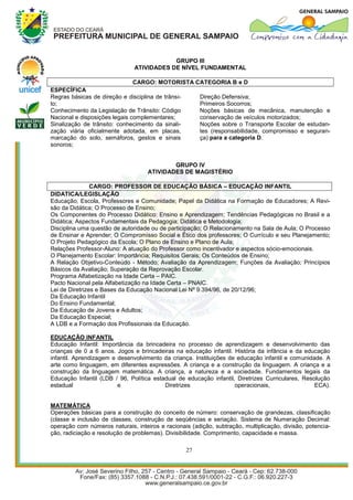 GRUPO III
                               ATIVIDADES DE NÍVEL FUNDAMENTAL

                               CARGO: MOTORISTA CATEGORIA B e D
ESPECÍFICA
Regras básicas de direção e disciplina de trânsi- Direção Defensiva;
to;                                               Primeiros Socorros;
Conhecimento da Legislação de Trânsito: Código    Noções básicas de mecânica, manutenção e
Nacional e disposições legais complementares;     conservação de veículos motorizados;
Sinalização de trânsito: conhecimento da sinali-  Noções sobre o Transporte Escolar de estudan-
zação viária oficialmente adotada, em placas,     tes (responsabilidade, compromisso e seguran-
marcação do solo, semáforos, gestos e sinais      ça) para a categoria D.
sonoros;


                                            GRUPO IV
                                    ATIVIDADES DE MAGISTÉRIO

                CARGO: PROFESSOR DE EDUCAÇÃO BÁSICA – EDUCAÇÃO INFANTIL
DIDATICA/LEGISLAÇÃO
Educação, Escola, Professores e Comunidade; Papel da Didática na Formação de Educadores; A Revi-
são da Didática; O Processo de Ensino;
Os Componentes do Processo Didático: Ensino e Aprendizagem; Tendências Pedagógicas no Brasil e a
Didática; Aspectos Fundamentais da Pedagogia; Didática e Metodologia;
Disciplina uma questão de autoridade ou de participação; O Relacionamento na Sala de Aula; O Processo
de Ensinar e Aprender; O Compromisso Social e Ético dos professores; O Currículo e seu Planejamento;
O Projeto Pedagógico da Escola; O Plano de Ensino e Plano de Aula;
Relações Professor-Aluno: A atuação do Professor como incentivador e aspectos sócio-emocionais.
O Planejamento Escolar: Importância; Requisitos Gerais; Os Conteúdos de Ensino;
A Relação Objetivo-Conteúdo - Método; Avaliação da Aprendizagem; Funções da Avaliação; Princípios
Básicos da Avaliação; Superação da Reprovação Escolar.
Programa Alfabetização na Idade Certa – PAIC.
Pacto Nacional pela Alfabetização na Idade Certa – PNAIC.
Lei de Diretrizes e Bases da Educação Nacional Lei Nº 9.394/96, de 20/12/96;
Da Educação Infantil
Do Ensino Fundamental;
Da Educação de Jovens e Adultos;
Da Educação Especial;
A LDB e a Formação dos Profissionais da Educação.

EDUCAÇÃO INFANTIL
Educação Infantil: Importância da brincadeira no processo de aprendizagem e desenvolvimento das
crianças de 0 a 6 anos. Jogos e brincadeiras na educação infantil. História da infância e da educação
infantil. Aprendizagem e desenvolvimento da criança. Instituições de educação infantil e comunidade. A
arte como linguagem, em diferentes expressões. A criança e a construção da linguagem. A criança e a
construção da linguagem matemática. A criança, a natureza e a sociedade. Fundamentos legais da
Educação Infantil (LDB / 96, Política estadual de educação infantil, Diretrizes Curriculares, Resolução
estadual                 e                Diretrizes                operacionais,                 ECA).


MATEMÁTICA
Operações básicas para a construção do conceito de número: conservação de grandezas, classificação
(classe e inclusão de classes, construção de seqüências e seriação. Sistema de Numeração Decimal:
operação com números naturais, inteiros e racionais (adição, subtração, multiplicação, divisão, potencia-
ção, radiciação e resolução de problemas). Divisibilidade. Comprimento, capacidade e massa.

                                                  27
 
