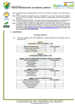 2.13. O candidato deverá, obrigatoriamente, indicar no formulário de inscrição, uma única opção de
        cargo.
  2.14. Só será procedida a alteração de cargo, na hipótese em que o dado, expresso pelo candidato,
        em sua Ficha de Inscrição, tenha sido transcrito, erroneamente, pela GR Consultoria e
        Assessoria.
  2.15. O campo “REGISTRO GERAL”, constante da Ficha de Inscrição, poderá ser preenchido com o
        número de registro de qualquer um dos documentos de identificação referidos no item 3.4.
  2.16. A divulgação oficial do inteiro teor deste Edital e os demais editais, relativos às informações
        referentes às etapas deste Concurso Público, dar-se-ão com a afixação nos quadros de avisos
        da Prefeitura e seus extratos serão publicados, em jornal de grande circulação, bem como, via
        internet pelos sites www.serap.com.br e www.generalsampaio.ce.gov.br , bem como, atra-
        vés do Diário Oficial dos Municípios.

3. DAS PROVAS

                                       Das Provas Objetivas

   3.1.    As provas objetivas, têm caráter eliminatório e estão distribuídas nas seguintes áreas de
          conhecimentos

                                          GRUPO I
                             ATIVIDADES DE NÍVEL SUPERIOR – ANS

                      Área de Conhecimentos                        Nº de questões
                     Conhecimentos Específicos                           25
                         Língua Portuguesa                               10
                       Noções de Informática                             05

                                          GRUPO II
                               ATIVIDADES DE NÍVEL MÉDIO - ANM

              CARGO: AGENTE COMUNITÁRIO DE SAÚDE, AGENTE DE ENDEMIAS
                   Área de Conhecimentos             Nº de questões
                        Saúde Pública                      15
                      Língua Portuguesa                    10
                         Matemática                        10
                      Perfil do Município                  05

                           CARGO: ATENDENTE DE POSTO DE SAÚDE
                      Área de Conhecimentos              Nº de questões
                         Língua Portuguesa                     15
                            Matemática                         15
                         Perfil do Município                   10

                             CARGO: AUXILIAR ADMINISTRATIVO
                     Área de Conhecimentos               Nº de questões
                  Noções de Direito Administrativo
                                                               10
                   Noções de Licitação Pública
                      Noções de Informática                    10
                        Língua Portuguesa                      10
                           Matemática                          10




                                                 3
 