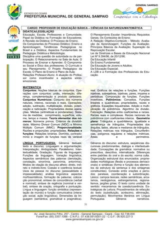 CARGO: PROFESSOR DE EDUCAÇÃO BÁSICA – CIÊNCIAS DA NATUREZA/MATEMÁTICA
DIDATICA/LEGISLAÇÃO
Educação, Escola, Professores e Comunidade;      O Planejamento Escolar: Importância; Requisitos
Papel da Didática na Formação de Educadores;     Gerais; Os Conteúdos de Ensino;
A Revisão da Didática; O Processo de Ensino;     A Relação Objetivo-Conteúdo - Método; Avalia-
Os Componentes do Processo Didático: Ensino e    ção da Aprendizagem; Funções da Avaliação;
Aprendizagem; Tendências Pedagógicas no          Princípios Básicos da Avaliação; Superação da
Brasil e a Didática; Aspectos Fundamentais da    Reprovação Escolar.
Pedagogia; Didática e Metodologia;               Lei de Diretrizes e Bases da Educação Nacional
Disciplina uma questão de autoridade ou de par-  Lei Nº 9.394/96, de 20/12/96;
ticipação; O Relacionamento na Sala de Aula; O   Da Educação Infantil
Processo de Ensinar e Aprender; O Compromis-     Do Ensino Fundamental;
so Social e Ético dos professores; O Currículo e Da Educação de Jovens e Adultos;
seu Planejamento; O Projeto Pedagógico da        Da Educação Especial;
Escola; O Plano de Ensino e Plano de Aula;       A LDB e a Formação dos Profissionais da Edu-
Relações Professor-Aluno: A atuação do Profes-   cação.
sor como incentivador e aspectos sócio-
emocionais.

MATEMATICA
Conjuntos: Noções básicas de conjuntos. Ope-              real. Gráficos de relações e funções. Funções
rações com conjuntos: união, interseção, dife-            injetivas, sobrejetivas, bijetivas, pares, impares e
rença, complementação e produto cartesiano.               periódicas. Composição de funções. Funções
Conjuntos Numéricos: Conjunto dos números                 invertíveis. Polinômios: Conceitos. Funções
naturais, inteiros, racionais e reais. Operações:         lineares e quadráticas- propriedades, raízes e
adição, subtração, multiplicação, divisão, poten-         gráficos. Equações biquadradas. Adição e multi-
ciação e radiciação. Propriedades destas opera-           plicação de polinômios. Algoritmo da divisão.
ções. Médias (aritméticas e ponderadas). Siste-           Fatoração. Relações entre coeficientes e raízes.
ma de medidas; comprimento, superfície, volu-             Raízes reais e complexas. Raízes racionais de
me, tempo e massa. Teoria elementar dos nú-               polinômios com coeficientes inteiros. Geometria
meros: Números primos. Critérios de divisibili-           plana: Triângulos e quadriláteros. Igualdade e
dade. Máximo Divisor Comum (MDC) e Mínimo                 semelhança de triângulos. Propriedades dos
Múltiplo Comum (MMC). Proporcionalidade:                  ângulos, lados, alturas e medianos de triângulos.
Razões e proporções: propriedades. Relações e             Relações métricas nos triângulos. Circunferên-
funções: Relações binárias. Domínio, contrado-            cias, polígonos regulares e relações métricas.
mínio e imagem de funções reais de variável               Áreas                  e                 perímetros.

LÍNGUA PORTUGUESA: Gêneros textuais;                      Gêneros do discurso: estrutura, seqüências dis-
texto e discurso; Linguagem e argumentação;               cursivas predominantes, dialogia e intertextuali-
Interpretação; Ambigüidade; Paralelismo; Inter-           dade; Concepções de gramática: normativa ou
textualidade; Gradação; Figuras de linguagem;             prescritiva, descritiva, internalizada. Diferenças
Funções da linguagem; Variação lingüística;               entre padrões do oral e do escrito; norma culta.
Aspectos semânticos das palavras (denotação,              Organização estrutural dos enunciados: proprie-
conotação, sinonímia, paronímia, antonímia);              dades morfológicas (flexão e processos derivaci-
Modos de citação do discurso alheio: direto, indi-        onais) e sintáticas (forma e função dos elemen-
reto e indireto-livre; Coesão e coerência textual;        tos da estrutura da sentença e dos sintagmas
Usos da pessoa no discurso (pessoalidade e                constituintes). Conexão entre orações e perío-
impessoalidade); análise lingüística: aspectos            dos: parataxe, coordenação e subordinação.
morfossintáticos, formação de palavras; coloca-           Léxico: campos lexicais, redes semânticas, arca-
ção pronominal, sintaxe de concordância (verbal           ísmos, neologismos, estrangeirismos, regiona-
e nominal); sintaxe de regência (nominal e ver-           lismos, jargões gírias; O texto como unidade de
bal), sintaxe de oração, ortografia e pontuação.          sentido: mecanismos de coesão/coerência. Es-
Língua e linguagem: função simbólica (represen-           tratégicas de Leitura; Procedimentos de refacção
tação de mundo) e função comunicativa (intera-            do texto (substituição, acréscimo, eliminação,
ção social, ação lingüística). Dimensões da lin-          permutação); Movimentos literários em Língua
guagem (semântica, gramatical e pragmática).              Portuguesa.            Gêneros          narrativos.

                                                     31
 