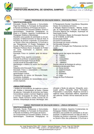 CARGO: PROFESSOR DE EDUCAÇÃO BÁSICA – EDUCAÇÃO FÍSICA
DIDATICA/LEGISLAÇÃO
Educação, Escola, Professores e Comunidade;      O Planejamento Escolar: Importância; Requisitos
Papel da Didática na Formação de Educadores;     Gerais; Os Conteúdos de Ensino;
A Revisão da Didática; O Processo de Ensino;     A Relação Objetivo-Conteúdo - Método; Avalia-
Os Componentes do Processo Didático: Ensino e    ção da Aprendizagem; Funções da Avaliação;
Aprendizagem; Tendências Pedagógicas no          Princípios Básicos da Avaliação; Superação da
Brasil e a Didática; Aspectos Fundamentais da    Reprovação Escolar.
Pedagogia; Didática e Metodologia;               Lei de Diretrizes e Bases da Educação Nacional
Disciplina uma questão de autoridade ou de par-  Lei Nº 9.394/96, de 20/12/96;
ticipação; O Relacionamento na Sala de Aula; O   Da Educação Infantil
Processo de Ensinar e Aprender; O Compromis-     Do Ensino Fundamental;
so Social e Ético dos professores; O Currículo e Da Educação de Jovens e Adultos;
seu Planejamento; O Projeto Pedagógico da        Da Educação Especial;
Escola; O Plano de Ensino e Plano de Aula;       A LDB e a Formação dos Profissionais da Edu-
Relações Professor-Aluno: A atuação do Profes-   cação.
sor como incentivador e aspectos sócio-          ESPECIFICA
emocionais.
Educação Física no contexto geral da educa-      Noções gerais das regras dos esportes:
ção;                                                 a) –futebol;
Educação Física, esporte e sociedade;                b) –voleibol;
O Papel do professor na aprendizagem;                c) –basquetebol;
História da Educação Física do Brasil;               d) –handebol;
Função social da Educação Física;                    e) – atletismo
Metodologia e didática do ensino da Educação     Noções básicas de fisiologia do esforço;
Física;                                          Conteúdos da educação física:
Relações entre Educação Física e lazer,               a) Dança escolar;
Educação Física e corporeidade e Educação             b) Jogos/recreação;
Física e ludicidade;                                  c) Esportes;
Aprendizagem motora;                                  d) Ginásticas;
Planejamento do ensino da Educação Física;            e) Lutas;
Conteúdos; Avaliação.                            Código de Ética Profissional.
Programas portadores de necessidades educa-
cionais especiais.


LÍNGUA PORTUGUESA
- Análise de concordância, de regência e coloca-          sificação e flexão de palavras. Ortografia: acen-
ção. Análise e interpretação de textos. Classes           tuação gráfica. Ortografia oficial. Pontuação.
de palavras. Colocação de pronomes nas frases.            Preposições e conjunções. Regência nominal e
Concordância verbal e nominal: Regência verbal            regência verbal. Separação silábica. Significado
e nominal. Conjugação de verbos. Correção de              das palavras. Sintaxe: termos essenciais da ora-
textos. Flexão nominal e verbal. Formas de tra-           ção.
tamento. Interpretação de texto. Morfologia: clas-


              CARGO: PROFESSOR DE EDUCAÇÃO BÁSICA – LÍNGUA ESPANHOLA
DIDATICA/LEGISLAÇÃO
Educação, Escola, Professores e Comunidade;   Brasil e a Didática; Aspectos Fundamentais da
Papel da Didática na Formação de Educadores;  Pedagogia; Didática e Metodologia;
A Revisão da Didática; O Processo de Ensino;  Disciplina uma questão de autoridade ou de par-
Os Componentes do Processo Didático: Ensino e ticipação; O Relacionamento na Sala de Aula; O
Aprendizagem; Tendências Pedagógicas no       Processo de Ensinar e Aprender; O Compromis-
                                              so Social e Ético dos professores; O Currículo e
                                                     32
 