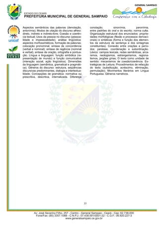 Aspectos semânticos das palavras (denotação,               conotação,          sinonímia,        paronímia,
antonímia); Modos de citação do discurso alheio:           entre padrões do oral e do escrito; norma culta.
direto, indireto e indireto-livre; Coesão e coerên-        Organização estrutural dos enunciados: proprie-
cia textual; Usos da pessoa no discurso (pessoa-           dades morfológicas (flexão e processos derivaci-
lidade e impessoalidade); análise lingüística:             onais) e sintáticas (forma e função dos elemen-
aspectos morfossintáticos, formação de palavras;           tos da estrutura da sentença e dos sintagmas
colocação pronominal, sintaxe de concordância              constituintes). Conexão entre orações e perío-
(verbal e nominal); sintaxe de regência (nominal           dos: parataxe, coordenação e subordinação.
e verbal), sintaxe de oração, ortografia e pontua-         Léxico: campos lexicais, redes semânticas, arca-
ção. Língua e linguagem: função simbólica (re-             ísmos, neologismos, estrangeirismos, regiona-
presentação de mundo) e função comunicativa                lismos, jargões gírias; O texto como unidade de
(interação social, ação lingüística). Dimensões            sentido: mecanismos de coesão/coerência. Es-
da linguagem (semântica, gramatical e pragmáti-            tratégicas de Leitura; Procedimentos de refacção
ca). Gêneros do discurso: estrutura, seqüências            do texto (substituição, acréscimo, eliminação,
discursivas predominantes, dialogia e intertextua-         permutação); Movimentos literários em Língua
lidade; Concepções de gramática: normativa ou              Portuguesa. Gêneros narrativos.
prescritiva, descritiva, internalizada. Diferença




                                                      35
 