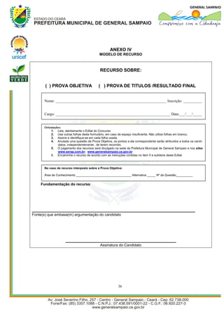 ANEXO IV
                                            MODELO DE RECURSO



                                             RECURSO SOBRE:


       ( ) PROVA OBJETIVA                   ( ) PROVA DE TITULOS /RESULTADO FINAL


      Nome: ___________________________________________________________ Inscrição: __________


      Cargo: _____________________________________________________________ Data:___/___/_____


      Orientações:
           1. Leia, atentamente o Edital do Concurso
           2. Use outras folhas deste formulário, em caso de espaço insuficiente. Não utilize folhas em branco.
           3. Assine e identifique-se em cada folha usada.
           4. Anulada uma questão de Prova Objetiva, os pontos a ela correspondente serão atribuídos a todos os candi-
               datos, independentemente , de terem recorrido.
           5. O julgamento dos recursos será divulgado na sede da Prefeitura Municipal de General Sampaio e nos sites
               www.serap.com.br; www.generalsampaio.ce.gov.br
           6. Encaminhe o recurso de acordo com as instruções contidas no item 5 e subitens deste Edital



      No caso de recurso interposto sobre a Prova Objetiva:

      Área de Conhecimento _________________________________ Alternativa _____ Nº da Questão__________


    Fundamentação do recurso




_________________________________________________________________
Fonte(s) que embasa(m) argumentação do candidato




                    ____________________________________________
                                             Assinatura do Candidato




                                                          36
 