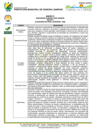 ANEXO V
                              DESCRIÇÃO SUMÁRIA DOS CARGOS
                                          GRUPO I
                             ATIVIDADES DE NÍVEL SUPERIOR - ANS

    CARGO                                              DESCRIÇÃO
                  Planejar, organizar e supervisionar os serviços técnico-administrativo, a utilização dos
                  recursos humanos, materiais e financeiros, estabelecendo principios normas e fun-
 Administrador
                  ções para assegurar correta aplicação, produtividade e eficiencia dos referidos servi-
     Público
                  ços. Planejar, organizar e supervisionar as atividades de controladoria e outras atri-
                  buições correlatas.
                  Prestar serviços de âmbito social à indivíduos e grupos, em tratamento de saúde
                  física ou mental, a menores carentes ou infratores e a alunos considerados casos –
                  problemas, identificando e analisando situações e necessidades materiais, psíquicas
Assistente Social
                  e de outra ordem e aplicando métodos e processos básicos do Serviço Social, para
                  prevenir ou eliminar desajustes de natureza biopsicossocial e promover a integração
                  ou reintegração dessas pessoas à sociedade.
                  Atuar junto aos programas de saúde mantido pelo município ou conveniados com
                  este, entre eles os destinados a atenção básica de saúde, realizando os
                  procedimentos definidos por programas, além de promover os procedimentos
                  padrões inerentes a atividades de odontologia; promover atendimentos
                  emergenciais; realizar cirurgias ambulatoriais; executar as ações de assistência
                  integral, aliando a atuação clinica a saúde coletiva; coordenar ações coletivas
                  voltadas para a promoção e prevenção em saúde bucal; capacitar as equipes de
                  saúde da família no que se refere as ações educativas e preventivas em saúde
                  bucal e supervisionar o trabalho efetuado pelos agentes auxiliares; emitir laudos,
                  pareceres e atestados sobre assuntos de sua competência; atuar, ainda, em outras
    Cirurgião     atividades correlatas. Diagnosticar e tratar afecções da boca, dentes e região
    Dentista      maxilofacial, utilizando processos clínicos e cirúrgicos, a fim de promover e
                  recuperar a saúde bucal e geral; orientar o usuário sobre o tratamento realizado;
                  executar as ordens de serviço emanadas nos níveis superiores, propondo
                  adaptações, quando necessário, conforme características locais; observar e
                  responsabilizar-se pelas normas de segurança, cuidando para que sua saúde, bem
                  como da equipe e a do usuário não sejam postas em risco; participar de
                  levantamento epidemiológico de odontologia sanitária, quando solicitado; cumprir e
                  fazer cumprir, pelo seu pessoal imediato, as normas, instruções e rotinas de
                  trabalho; fornecer atestados de sanidade oral e laudos periciais judiciais, segundo
                  determinação superior; emitir pareceres e informes técnicos, sempre que
                  necessário.
                  Planejar atividades de desporto e desenvolve-las coletivamente junto à sociedade,
                  elaborar e executar projetos em consonância com o programa político / pedagógico
Educador Físico
                  da Prefeitura Municipal; elaborar relatórios, além de outras tarefas específicas que
                  lhe forem atribuídas.
                  Executar e orientar as ações de saúde desenvolvidas pela equipe de enfermagem no
                  centro de saúde, como recepção, pré-consulta, imunização, curativos, administração
                  de medicamentos, coleta de material para exames laboratoriais, limpeza, acondicio-
                  namento e esterilização de material, uso adequado de equipamentos e soluções,
                  organização do ambiente de trabalho, atividades educativas e atendimento de enfer-
                  magem. Executar e       coordenar as ações de saúde desenvolvidas pela equipe de
                  enfermagem em atividades externas ao centro de saúde, como visita domiciliar, pro-
  Enfermeiro      grama de saúde em creches e escolas, reuniões com a comunidade, ações de vigi-
                  lância epidemiológica. Participar de equipe multiprofissional, no estabelecimento de
                  ações de saúde, a serem prestadas ao individuo, família e comunidade, na elabora-
                  ção de projetos e programas de saúde, na supervisão e avaliação dos serviços de
                  saúde e na capacitação e treinamento de recursos humanos. Realizar e/ou colaborar
                  em pesquisa cientifica na área da saúde. Opinar, tecnicamente, nos processos de
                  padronização, aquisição distribuição de equipamentos e materiais utilizados pela
                  enfermagem. Participar na elaboração e execução de programas de treinamento
                  e aprimoramento do pessoal de enfermagem e do programa de educação da equipe
                                                37
 