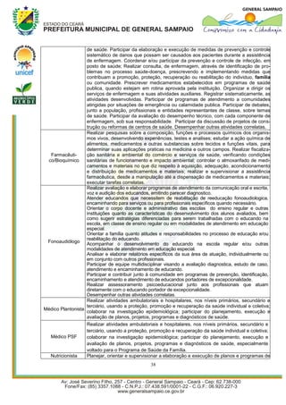 de saúde. Participar da elaboração e execução de medidas de prevenção e controle
                   sistemático de danos que possam ser causados aos pacientes durante a assistência
                   de enfermagem. Coordenar e/ou participar da prevenção e controle de infecção, em
                   posto de saúde; Realizar consulta, de enfermagem, através de identificação de pro-
                   blemas no processo saúde-doença, prescrevendo e implementando medidas que
                   contribuam a promoção, proteção, recuperação ou reabilitação do individuo, família
                   ou comunidade. Prescrever medicamentos estabelecidos em programas de saúde
                   publica, quando estejam em rotina aprovada pela instituição. Organizar e dirigir os
                   serviços de enfermagem e suas atividades auxiliares. Registrar sistematicamente, as
                   atividades desenvolvidas. Participar de programas de atendimento a comunidades
                   atingidas por situações de emergência ou calamidade publica. Participar de debates,
                   junto a população, profissionais e entidades representantes de classe, sobre temas
                   de saúde. Participar da avaliação do desempenho técnico, com cada componente de
                   enfermagem, sob sua responsabilidade. Participar da discussão de projetos de cons-
                   trução ou reformas de centros de saúde. Desempenhar outras atividades correlatas.
                   Realizar pesquisas sobre a composição, funções e processos químicos dos organis-
                   mos vivos, desenvolvendo experiências, testes e analises; estudar a ação química de
                   alimentos, medicamentos e outras substancias sobre tecidos e funções vitais, para
                   determinar suas aplicações praticas na medicina e outros campos. Realizar fiscaliza-
  Farmacêuti-      ção sanitária e ambiental do comércio e serviços de saúde, verificando condições
 co/Bioquímico     sanitárias de funcionamento e impacto ambiental; controlar o almoxarifado de medi-
                   camentos e materiais no que diz respeito à aquisição, adequação, acondicionamento
                   e distribuição de medicamentos e materiais; realizar e supervisionar a assistência
                   farmacêutica, desde a manipulação até a dispensação de medicamentos e materiais;
                   executar tarefas correlatas.
                   Realizar avaliação e elaborar programas de atendimento da comunicação oral e escrita,
                   voz e audição dos educandos, emitindo parecer diagnostico.
                   Atender educandos que necessitem de reabilitação de reeducação fonoaudiologica,
                   encaminhando para serviços ou para profissionais específicos quando necessário.
                   Orientar o corpo docente e administrativo das escolas do ensino regular e outras
                   instituições quanto as características do desenvolvimento dos alunos avaliados, bem
                   como sugerir estratégias diferenciadas para serem trabalhadas com o educando na
                   escola, em classe de ensino regular ou em modalidades de atendimento em educação
                   especial.
                   Orientar a família quanto atitudes e responsabilidades no processo de educação e/ou
                   reabilitação do educando.
 Fonoaudiólogo
                   Acompanhar o desenvolvimento do educando na escola regular e/ou outras
                   modalidades de atendimento em educação especial.
                   Analisar e elaborar relatórios específicos da sua área de atuação, individualmente ou
                   em conjunto com outros profissionais.
                   Participar de equipe multidisciplinar visando a avaliação diagnostica, estudo de caso,
                   atendimento e encaminhamento de educando.
                   Participar e contribuir junto à comunidade em programas de prevenção, identificação,
                   encaminhamento e atendimento de educandos portadores de excepcionalidade.
                   Realizar assessoramento psicoeducacional junto aos profissionais que atuam
                   diretamente com o educando portador de excepcionalidade.
                   Desempenhar outras atividades correlatas.
                   Realizar atividades ambulatoriais e hospitalares, nos níveis primários, secundário e
                   terciário, usando a proteção, promoção e recuperação da saúde individual e coletiva;
Médico Plantonista
                   colaborar na investigação epidemiológica; participar do planejamento, execução e
                   avaliação de planos, projetos, programas e diagnósticos de saúde.
                   Realizar atividades ambulatoriais e hospitalares, nos níveis primários, secundário e
                   terciário, usando a proteção, promoção e recuperação da saúde individual e coletiva;
   Médico PSF      colaborar na investigação epidemiológica; participar do planejamento, execução e
                   avaliação de planos, projetos, programas e diagnósticos de saúde, especialmente
                   voltado para o Programa de Saúde da Família.
   Nutricionista   Planejar, orientar e supervisionar a elaboração e execução de planos e programas de
                                                 38
 
