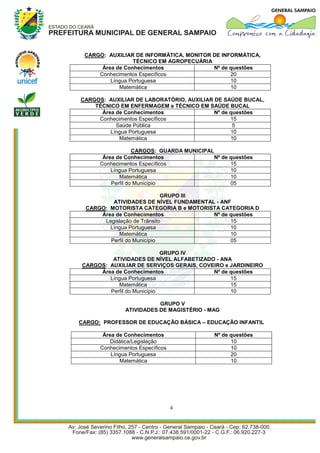 CARGO: AUXILIAR DE INFORMÁTICA, MONITOR DE INFORMÁTICA,
                 TÉCNICO EM AGROPECUÁRIA
      Área de Conhecimentos              Nº de questões
     Conhecimentos Específicos                 20
         Língua Portuguesa                     10
            Matemática                         10

CARGOS: AUXILIAR DE LABORATÓRIO, AUXILIAR DE SAÚDE BUCAL,
    TÉCNICO EM ENFERMAGEM e TÉCNICO EM SAÚDE BUCAL
      Área de Conhecimentos               Nº de questões
     Conhecimentos Específicos                  15
           Saúde Pública                         5
         Língua Portuguesa                      10
            Matemática                          10

                   CARGOS: GUARDA MUNICIPAL
       Área de Conhecimentos               Nº de questões
      Conhecimentos Específicos                  15
          Língua Portuguesa                      10
             Matemática                          10
          Perfil do Município                    05

                             GRUPO III
          ATIVIDADES DE NÍVEL FUNDAMENTAL - ANF
  CARGO: MOTORISTA CATEGORIA B e MOTORISTA CATEGORIA D
      Área de Conhecimentos              Nº de questões
       Legislação de Trânsito                  15
         Língua Portuguesa                     10
            Matemática                         10
         Perfil do Município                   05

                            GRUPO IV
         ATIVIDADES DE NÍVEL ALFABETIZADO - ANA
CARGOS: AUXILIAR DE SERVIÇOS GERAIS, COVEIRO e JARDINEIRO
     Área de Conhecimentos               Nº de questões
        Língua Portuguesa                      15
           Matemática                          15
        Perfil do Município                    10

                          GRUPO V
               ATIVIDADES DE MAGISTÉRIO - MAG

CARGO: PROFESSOR DE EDUCAÇÃO BÁSICA – EDUCAÇÃO INFANTIL

       Área de Conhecimentos                Nº de questões
          Didática/Legislação                     10
      Conhecimentos Específicos                   10
          Língua Portuguesa                       20
             Matemática                           10




                                  4
 